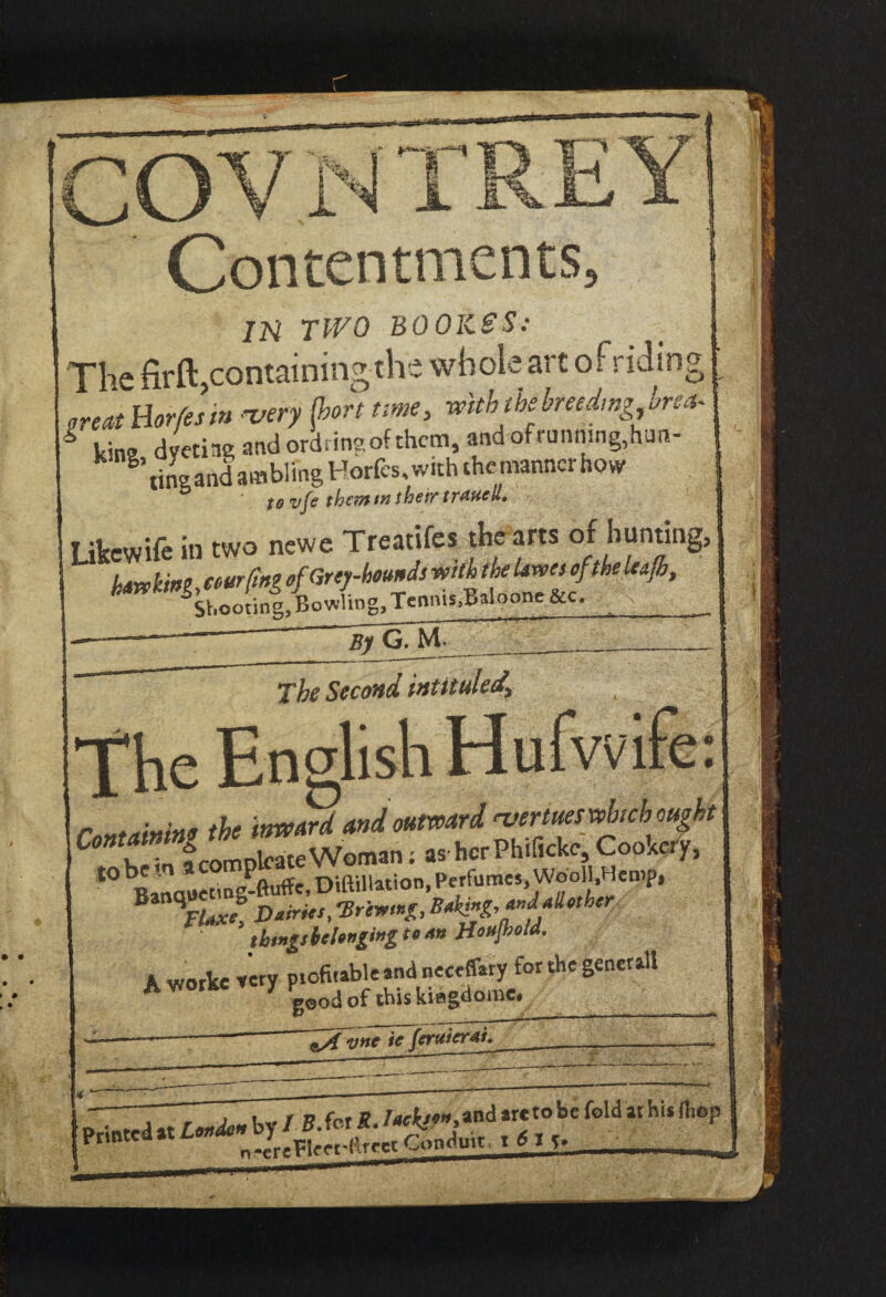 Contentments 3 JN TWO BO OKSS: The firft, containing the whole art of riding great Borfesm -very {bon time, with the-hreedmg ,bre* * «.;na dyetiag and ord ring of them, andoftunnsng,han- tingand ambling Horfes, with the manner how to vje them tn their traueH, Ukewife in two newe Treaties thearts of bunting, hdvohini courting of Grey-hounds with the Uxves of the leap, Sboonn^BowlingaTcnnis^aloone &c. __ By G. M The Second intituled* The English Hufwife: *° bBanauet'ng-ftuffc, DtftiUation, Perfumes, Wool!,Hemp, \laxf, Dairies, ‘Brewing, Baking, andallether 5 things belonging to An Houfhold. A woilcc «.y rgtoggggr * ^ vne ic fertticrdi