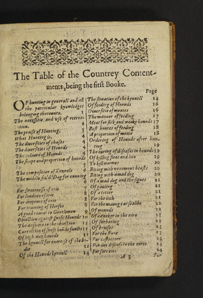 The Table of the Countrey Content- meats jbeing the firftBooke. 6 FfowrtW* renerall *ni*U IrhfHuHwjfthetjfM'B Dirterftieofmeates The manner offsetting , Meat far fckjtnd voealte hounds 17 Be ft hour es offeeding 18 A proportion of meate 18 Ordering eft Mounds aftter bun* ting 7he curing ofdfcafes in hounds 17 belonging thereunto. 1 The neccjfitte and vfe oft recrea- T ft ion* The praifte eft Hunting. 3 What Hunting is. 4 The diner fries oft chafes 4 The diner fties of Hour as 4 9*middle iDe^0r % 0faiad dftafttheftnet - Fa* Crfettnelfeofcrie • 7i ' /-a. jj j v g | 4 . F$r loan's of me %\F{rtheiteh f ir3 | ftr tfc *<«%* *r<rZ7c*»e*tt, Gentime* 9\Ofr*0H*d* i&Qic* *£*&&&**¥*10 frrfi The thereto the obiefiio* ” ?2St. Of high Wh™** * Forcofthexe, Tke ienndiforex y f ^ p^rany dfeafsi* the caret oftkcHMd: key'll H Forfmue/ ^ - if