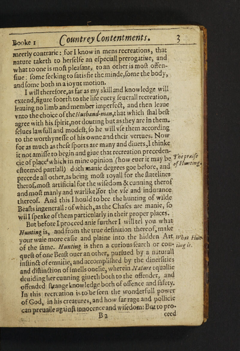 mccrly contrarie: for I know in mens recreations, that nature taketh to herfelfe an efpeciall prerogative, and whattooneismoftpleafant, toan other is moft often- fine: fome feeking to fatisfie the minde,fome the body, and lomc both in a ioynt motion. I wifi therefore,as far as my skill and knowledge wiU extend figure foorth to the life euery feucrall recreation, leaning no limb and member imperfect, and then Icaue vnto the choice of thcHusbattd-man,that which fhal belt agree with his fpirit,not doming but as they are in them. felueslawfulland modeft,fohe will v»e them according to the worthy neiTe of his owne and their vertues. Now for as much as thefe fports are many and diuers,! thinke it not amide to begin and glue that recreation precede* cie of place'which iarninc opinion (how euerit may be a efteemed partial!) doth manic degrees goe before, and ‘ ! precedeall ocher,asbeing moft royall for the Aatelincs I thero&tnoft artificial for the wifedom & cunning therof and moft manly and warlike Jfor the vie and indurance thereof. And this Ihouldtobce the hunting ofwilde Beads ingencrall: of which, as the Chafes arc manic, fo will fpeake of them particularly in their proper places. But before I proceed anie further I will tel you what Jiuntin? is, and from the true definition rhereo t, make your waie more cafie and plaine into the hidden Att ivhat of the fame. Hunting is then a curious fearch or con- ting is. 1 oueft of one Beaft oucr an other, purfued by a nauiall inftinft ofcmnitie, and accomplifhed by the oiuerlicies and diftinition of fmells onelie, wherein N at are cquallie dcuidinghercunning giuethbothtothe offender, ana offended flange knowledge both of offence andiatecy. In this recreation is tobefeen the wonderfuil power ofGod, in his creatures, and how farrageand pollicie can preuaileagainfi innocence and wifedom; Bug to pro-