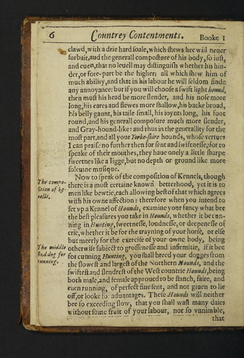 ^'dawdj.with adriehardioale,which (hcw$ freewill neuer furbait>audthegenerailcornpoftareof his body3(o iuft5 and euen,thac no leueli may diftinguifh whether his hin- der3or fore-part be the higher* nil which (hew him of much ability /and that in his labour he will feldom finde any annoyance: but if you will choofeiifwift light homd, then muft his head be more (lender, and his nolemorc longjhis cares and flewes more (hallow,his backe broad, 1 his belly gaunt, his tails (mall, his ioyncs long, his foot round,and his gcnerallcompolure much more (lender, and Gray-hound-hke: and thus in the generality for the moft part,and all your Yorke-JJoire hounds, whole vertues I can praife no further then for feat and (wiftnclTe,ifor to fpeakc of their mouthes, they haue onely a .little fharpe fwcetncs like a Iigge,but no depth or ground like more folemnemufique.^ Now to fpeak of the compofition Gf Kennels, though The compo* tkcrc js a moQ certajne known betterhood, yet it is to Tdls° ^ raenlike bewtic,each allowing beftofehat which agrees S' with his owne affedion: therefore when you intend to fet vp a Kennel of Hounds, examine your fancy what bee the beft pleafures you take in Hounds, whether it bee on- nitig in Hunting, (weetnefle, loudnclTe, or deepenede of I crie, whether it be for the tray ning of your horfc, or elfe 1 butmeerly for the exercifeofyour owne body,, being the middle otherwifefubica to groiTcncfleand infirmme, if it bee tzAdog fir fQlcunningHunting, you (hall breed yqur doggesfrom running* tilc f]oweft andlargcftofthe Northern Mounds, and the fwifteftand (lendrcft of the Weftcoontrie Hounds, being both male,and female approued to be ftanch, faire, and eucn running,, ofpcrfeft fine fen t3 andnotgiuen to lie off,qr lopkefor advantages. ThcCo^Homds. will neither bee (o exceeding (low, that you fhail waft many daies withoutfome fruit of your labour, nor fo vnnimblc. that