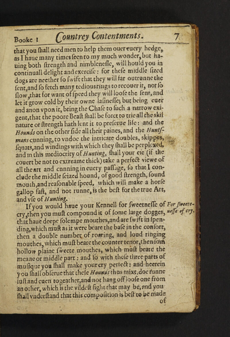 that you (hall need men to help them ouereuery hedge, as 1 haucmany times fecn to my much wonder,buc ha¬ iling both ftrengthand nimblcnefle, will hould you in continuall delight andcxercifer for thefe middle fized dogs are ncether fo fwift that they will far outrunne the fent.and fo fetch many tediousrings to recouer it, nor (o flow.that for want off peed they will ioofethe fenr,and let it grow cold by their owne lafineflc; but being euer and anon vpon it, bring the Chafe to fuch a narrow exi¬ gent, that the poore Bca ft (hall be forct to trie all the skil nature or ftrength hath lent it to preferue life: and the | Hounds on the other fide all their paines, and the Huntfi £ mm cu nning, to vndoe the intricate doubles, skfpgjjw, ^ | lquats,and windings with which they (hall be perplexed, andtnthis mediocrity of Hunting.,(hall your eic (if the couert be not to extreamc thick) take aperfeft vieweof j all the art and ennningineuery paflQge, fo that! con¬ clude the middle feized hound, of good ftrengch, found mouth,andreafonablefpeed, which will make a horfe gallop faft, and not runnc,isthc beft for the true Art, and vie of Hunting. Ifyou would hauc your Kennell for fweetnefle of Forfreete- cry,then you muft compound it of fomc large dogges, «Ssr3* that hauc deepe fblempc moiithes,and are fwift in (pen¬ ding,which muft as it were bcare the bale in the conforr, then a double number of roaring, and loud ringing mou thes, which muft bearc the counter tenor,t hen forh hollow piaine fweete mouthes, which muft beare the meanc or middle part; and lo with tncte three parts of mufique you fhall make your cry perteff: and heerein you fnaii obferuethat thefe Hounds thus mixt.doe funne iuft and euen togeather.and not hangoffloofeone from an other, which is the vildeft fight that may be, end you (hall vnderftand that this compofition is beft c® be made of