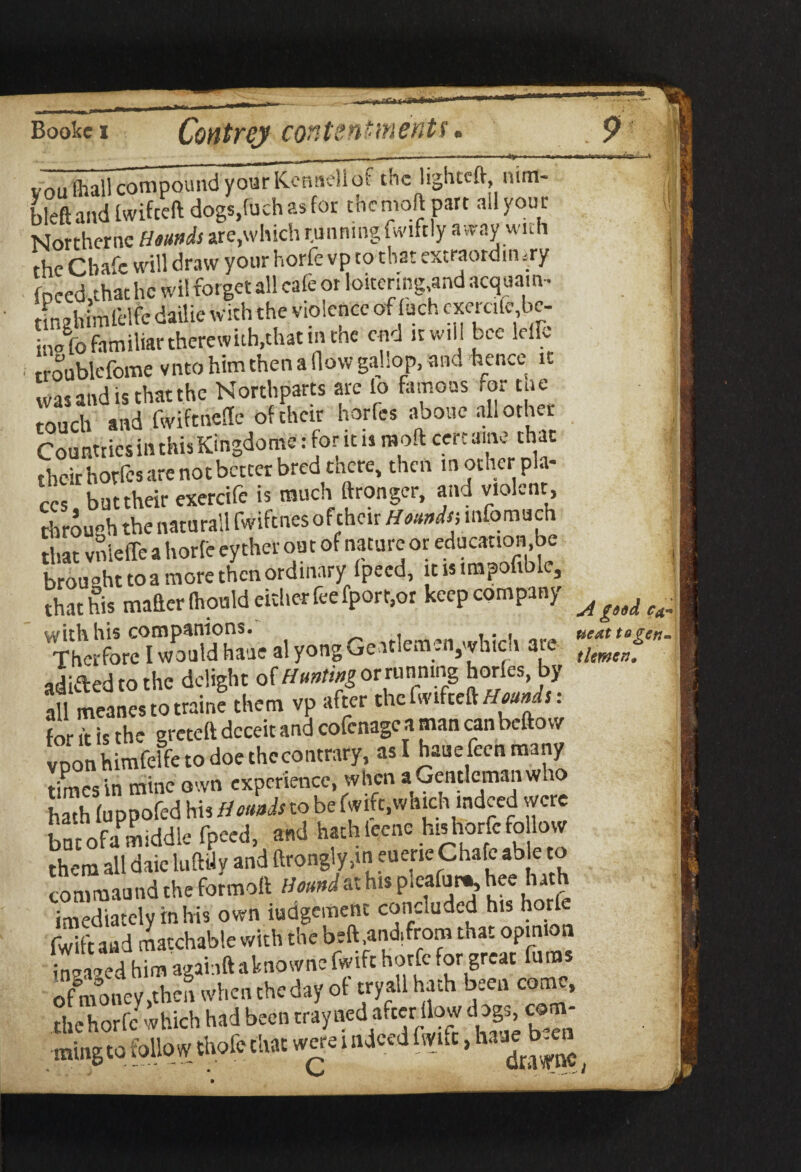 vou (hall compound your Kenaeli of the lighteft nim- bleft and Iwifceft dogs,filch asfor the moj part all your Northernc Hounds are,which runningfwiftly away with the Chafe will draw your horfe vp to that extraordinary fDced,thathc wi! forget all cafe or loitering,and acquatn- tinghimlelfe dailie with the violence of uch cxercife be- ihofo familiar there with, that nunc end it will bee ldH i rroublefome vnto him then a flow gallop, and hence it was and is that the Northparts are lo famous for cue touch and fwiftnefle of their horfe* aooue all other Countries in this Kingdome: for it is m oft cert aim: that their hotfes are not better bred there, then in other pla¬ ces but their exercife is much ftrongcr, and violent, through the naturall fwiftnes of their Hounds-, infomuen that vnleffe a horfe eyther out of nature or education be brought to a more then ordinary fpecd, jus tmpofible, that his maaer Ihould either fee fport.or keep company ^ ^ ^ TvSd Zk 1 yong Geitlemcn^vhidi arc adifted to the delight of Hunting orninnmg horfes, by all meanes to traine them vp after the fwifceft/tow* s: for ft is the greteft deceit and cofenagc a man can beftow vpon himfelfe to doe thecontrary, as I haue feen many times in mine own experience, when a Gentleman who hath (uppofed his Hounds to be fwifc,which indeed were but ofa middle fpeed, and hath leene his horfe fo low them all daic luftUy and ftrongly,m euene Chafe able to commaund the formolt Hound at his P'03^™, ''eeuf imediately inhis own Judgement concluded his horfe fwift and matchable with the beft .and,from that opinion inched him agai ift aknowne fwifc horfe for great funis ofmoney,then whenthedayof tryallhath been come, the horfe ■which had been rray ned afterflow d ogs com- mingto follow thofc chat were i ndeed fwuc, haae^en