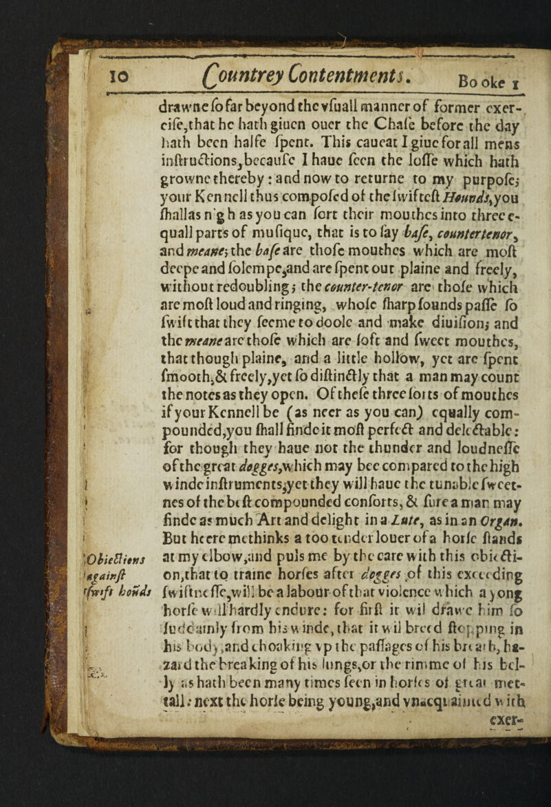 drawnelbfarbeyondchcvfuallfmnnerof former cxer- cife,thathc hathgiucn oucr the Chafe before the day hath been halfe fpent. This caucat Igiucforall mens inftru&ionsjbecaufc I haue fecn the Ioffe which hath grownc thereby .-and now to returne to my purpofe,* your Kenncll thus compofcdof thefvvifteft jfr/W/,you fhallasn'gh as you can fort their mouthes into threeo quail parts of mufiquc, that is to fay bafe^ countertenor, and meaner the bafe are thofemouthes which .are moft decpeandfolcrnpc5and are fpent out plaine and freely, without redoubling,* the counter-tenor arc thole which are moft loud and ringing, whole (harp founds pafle Co fwife that they fecmetodoolc and make diuifion; and the arc thole which are (oft and fwcct mouthes, that though plaine, and a little holfow, yet arc fpent fmooth>& frcely,yet lo diftin&ly that a man may count the notesas they open. Of theie three forts of mouthes ifyourKcnncllbe (as neer as you can) equally com¬ pounded,you (hall findcit moft perfeft and dclc&able: for though they haue not the thunder and loudneffc of the great dogges,which may bee compared to the high windcinftrumcnts^yet they will haue the tunablefwcet- nes of the bi ft compounded conforts, & fure a man may findc as much Art and delight in a Lute, as in sn QrgAn. But heeremethinks a toonndcrlouerofa horle (lands at my elbow,and puls me by the care with this obufti- on,thattQ traine horfes after dogges pf this exceeding fwiftnc ffe5wiH be a labour of that violence which a y ong horfe w llhardly endure: for firft it wil drawc him fo fuddainly from his windc, that it w il breed flopping in his body ?and ehoaking vp the paffages of his bn ar h, ha¬ zard the breaking of his lungs^ortherimmeof his bel¬ ly as hath been many times fecn in horics o( great met- tall; next the horle being ycung,aridvn*cqtaiimd with exear-