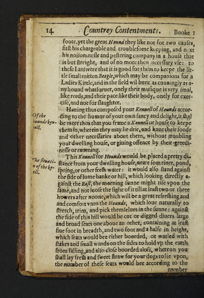 wa&tfs 14. Qountrey Contentments. Bookc t m ■■■ ■ ->«-»«» - - — — — -— , 11 j 1 1 - , 1 m I, , |L _ .. '■>■* «■ foote.yct the great Hound they like not fot two caufes fitft his chargeable and troubkfome ki cpiug, and next his noifomnefleandpeftering company in a houfe that isbutftreight, and of no more then neceflary vfc: to thefe I aniwere thst it is good for them to keepe the lit¬ tle fmallinitten Ttafg/e,which may be companions For a Ladies Kirtle,and in the field wil hunt as cunningly as ti¬ ny hound vvhatlqeucr, onely their mufique is very final, like rceds,and their pace like their body, onely for exer- • cilcjind not for llaughter. Hauingthuscompoled your Kennellot Hounds accor- Ofthe ding to the humorofyourown fancy anddelighr.it fhal umtisktH. be meet then that you frame a Kenntll orhoule to keepe <' them in,wherein they may lie drie.and h.aue their foode I and other neceflaries about them, without troubling your d welling houfe, or giuing offence by their <grcedi- , nefleorraoening. ‘ r This Kennellfor Houndsx/ould be placed a pretty di- nlfh*?' fiance from your dwellinghoufe.neare fom riucr, pond, til! fpring.or other freflv water; it would alfo flandagainft 1 * the fideoflomebankeor hill, which looking direftly a- ! gainft the Ea/?, the morning fiinne might rife vpon the fame,and not loofc the fight of it tillat leaf! two or three howers after noone,which will be a great refrelhing and and comfort vnto the Hounds, which louc naturally to ftretch, trim, and pick themlelues in thefunne: againft J thefideof this hill would be cut or digged diuers large , 2nd broad feats one aboue an other, containing at leaft U fiue foot in breadth, and two foot and a halfe in height, J which feats would bee cither boorded, or watled with flakes and final! wandson the fides to hold vp the earth from falling,and allb elofc boorded aloft, whereon you fhall lay frefll and fweet ftraw foryourdogsto lie vpon, the number of thefe feats would bee according to the