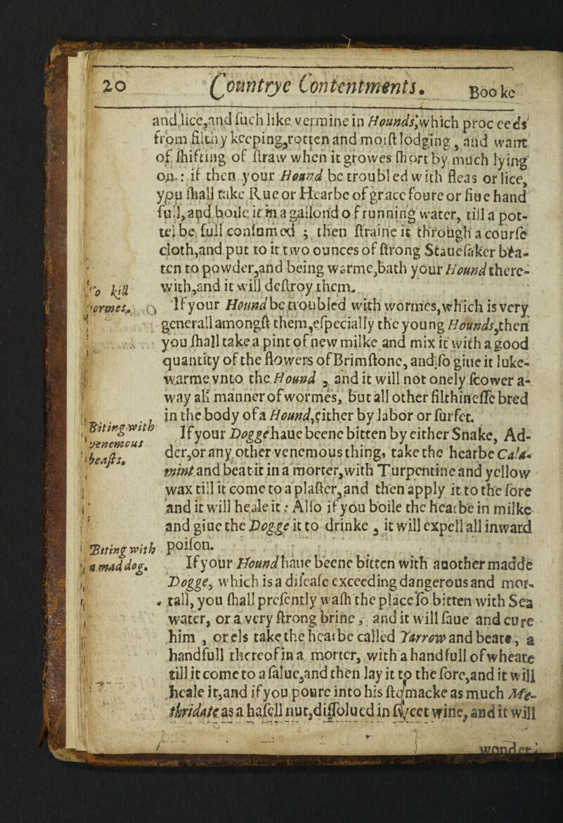 + 20 Qountrje Contentments. Booke i i * r** 'ormss* if' Ttitingwith yen emeus beafts* • *Bitfagv?ith (g mad deg. ancUice?aiid fuch like vermine in Hounds\which proc eeds; from filtiiy keeping^rotten and moift lodging 3 and want of ihifting of draw when itgrowes fhort fey much lying o.a : if then your Hound be troubled with fleas or lice, ypu ilia.il take Rue or Hcarbe of grace foure or fiu e hand full, and hoik: it in a gailond of running water, till a pot- u-ibe full conlumed ; then firaineit through a courfc cloth,and put to it two ounces of ftrong Staueftkcr bea¬ ten topowder3and being warme,bath your Hound there¬ with, and it.will, deftroy them- t 'Ifyour llonndbc troubled with wormes, which is very generaliamongft them,efpccialfy the young Houndsfhcn youlhalltskeapintofnewmilke and mix it withagood quantity of the flo wers ofBrimftonc, audio giueit luke- wiirme vnto the Hound y and it will not onely (cower a- way aK manner ofwormes, but all other filthinefle bred in the body of a Hound, cither by labor or fuifet. Ifyour Qoggchaue bcenc bitten by either Snake, Ad¬ der,oranyothervenemousthingi takethe hearbeCd/*. ^/tf/andbeatit in a morter,with Turpentine and yellow wax till it come to aplafter3and then apply it to the fore and it wall heale it.* AHo if you boile the hcarbe in milkp andgiuethe£^geitto drinke 3 it will cxpcli all inward Hon. Ifyour Ffound\\m\e beene bitten with anothermadde T>oggey which isadiicafeexceedingdangerousand mou tall, you (hall prcfcntly wafh the place lo bitten with Sea water, or a very ftrong brine, and it will faue and cure him , or els takethe heat be called Turroro and beat*, a handfull thereof in a moncr, with a handful! ofwheate til) it come to a falue3and then lay it to the fore,and it will heale it,and if you powre into his ftojmacke as much Me- tkidutcas a hafcjl nut3di|To]ued in f^cet wine^ and it will