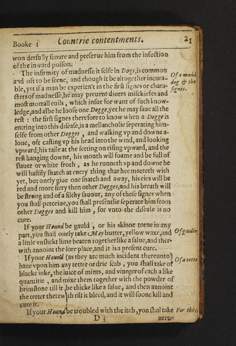 won derfa! ly fcoureand preferuc him from the infcdion : of the inward poifon; . The infirmity of madneffe it felfc m Dogsjs common J aid oft to be fcene, and though it be altogether incura- J ^ ble yet if a man be experien’t in the hrft fignes or chara- dersofmadnefle.he may preuent diners mifebiefes and moftmortalleuils, which infoe for want of (uch know¬ ledge^ albe heloofe one Doggo,yet he may fauc all the reft • the firft fignes thcreforeto know when a Doggo is entri'ng into this difeafe.is a mellancholie fepetating him- felfe from other Dogges , and walking vp and do wne a- lone oft caftingvp his head into the wind, and looking vpward;his taile at the fettingon rifing vp ward, and the reft hanging downe, his mouth will foame and be full of flauer or white froth , as he runneth vp and downe he will haftily fnatch at enery thing thathcemccteth with yet, butonclygiue one fnatch and away, hiscicswillbe redand more fiery then other Dogges, and his breath will be ftreng and ofa filthy fauour, any ofthefe fignes when ■■ you (hall perceiue,you (hall prelentlie (eperate him from other Dogges and kill him , for vnto the difeale is no If vour Houndbe gauld , or his skmne tome m any part,you (hall onely take <JMdy butter,yellow waxe,and Ofgatdtn a little vnflickt lime beaten togetherlike a (alue,and chcr* withannoint the fore place,and it is a prcfentcure. If your Houn'd (as they are much incident thereunto) hauevpon him any tetter or drie fcab , you (hall take of J blackc lnke, the iuice of mints, and vinegerofeachalike quantitie , and mixe them together with the powder of brimftone till it .be thicke like a faioe, and then annoine • the tetter therewith till it bleed, and it will foonc kill and cute it tette i L C iLa '1 Ifyour HsmJbc troubled with the itch ,yon foal take For th f D ? nerue. ,'ii