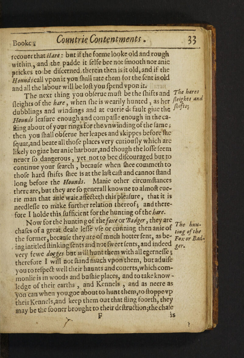 Bookcu __ rccoucr that Hare: bat if the forme looke old and rough within ,-and-the padde it fclfebeenocfmoothnoranie prickes to be difcemed, therein then is it old, and if the Hounds call vpon it yon (hall rate them for the fent is old and all the labour will be loft you fpendvpon it. The next thing youoblerucmuft be the Ihiftsand The hares fleighesofthe bare, when (heis wearily hunted, as her aK J dubblings and windings and at cuerie dc fault giucthe 1 Hounds leafurc enough and cotnpafle enough intheca- ftine about of your ringsfor thevn winding of the lame; then you (hall obferue herleapes and skippes before (he fquat,and beate all thofe places very union 11 y which arc likely to giuc her anie harbour,and though the loflc feem neucr lb. dangerous, yet nottobeedilcouragcd but.ro j continue your learch , becaufe when fttee commcth to thofe hard fhifes (hec is at the laft call and cannot Hand long before the Hounds. Manic other circumftanccs there are, but they arefo generall knownc toalmofteuc- rie man that anie waieatffefteth this picalure, that it is needlefte to make further relation thereof} andthere- fore I holdethis fufficicnt forthe hunting of the hare. Now for the huntingof the fixe or Badger, they are ^ chafes of a great deale ieffe vfe or cunning thenameof t fthe the former,becaufe they are of much hotter fent, as be- Fox or Badfl ingintided ftinkingfents and not fweet lents, and indeed gen very fewe dogges bat will hunt them with all egerneffe 5 therefore I will not ftand much vpon them, bur aduife you torelpeft well their haunts andcouerts,which com- monlieis in woods and bulhieplaces, and to take know¬ ledge of their earths, and Kennels , and as neere as yon can when you^oe about to hunt them,to ftoppe vp their Kennels,and keep them out that fling foorth, they may be the fooner brought to their dcftrudtion;the chale P is f! fii'Ji' rik t