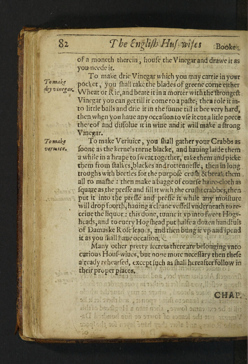 To make dry vinegar* To wake ve/totccm of a moncch therein, houfc the Vinegar and drawc it as yon needc it. To make drie Vinegar which you may carrie in year pocket, you (hall cake the blades of grecnc come either Wheat or R ic, and beate it in a morter with the llrongcfl Vinegar you can get till it come ro a pafte; then role ic in¬ to little balls and drie it in thefunne till it bee very hard, then when you haue any occafion to vie it cut a litle peece thereof and dilTolue it in wine andic will make aftrong Vinegar. ;' ’ •,: Tomakc Veriuice, you fliall gather your Crabbs as foone as the kernels rnrneblackc, and hauinglaide them a while in a heape to fwcat together, take them and picke them from ftalkcs3blackes androttenneirci then in long troughs with beetles for the purpole cru fh & break them , all to mafhe : then makeaba^eofcourfe hairc-clothas fquareas the preffcand fiUit wkhjthe cruditcrabbes,thcn put it into the preftc and profiTe it while any; rrroifture will drop foorcb, hading a cleane vcffell vhdcrncath to re- ceiuethe liquor ; this done, tunne it vp intafweet Hogs- hcads3and toeucry Hog (head put halfca doien handfuls of Damaske Rolckauis, and then bung it vp-and Ipcnd it, as you/hall haue occafion.X, Many other pretty leered there^are belonging vnto curious Houf-wiues, but none more neccffary then thefc already re bcaned, exceptas Ihall thereafter follow in oper places CHAR--