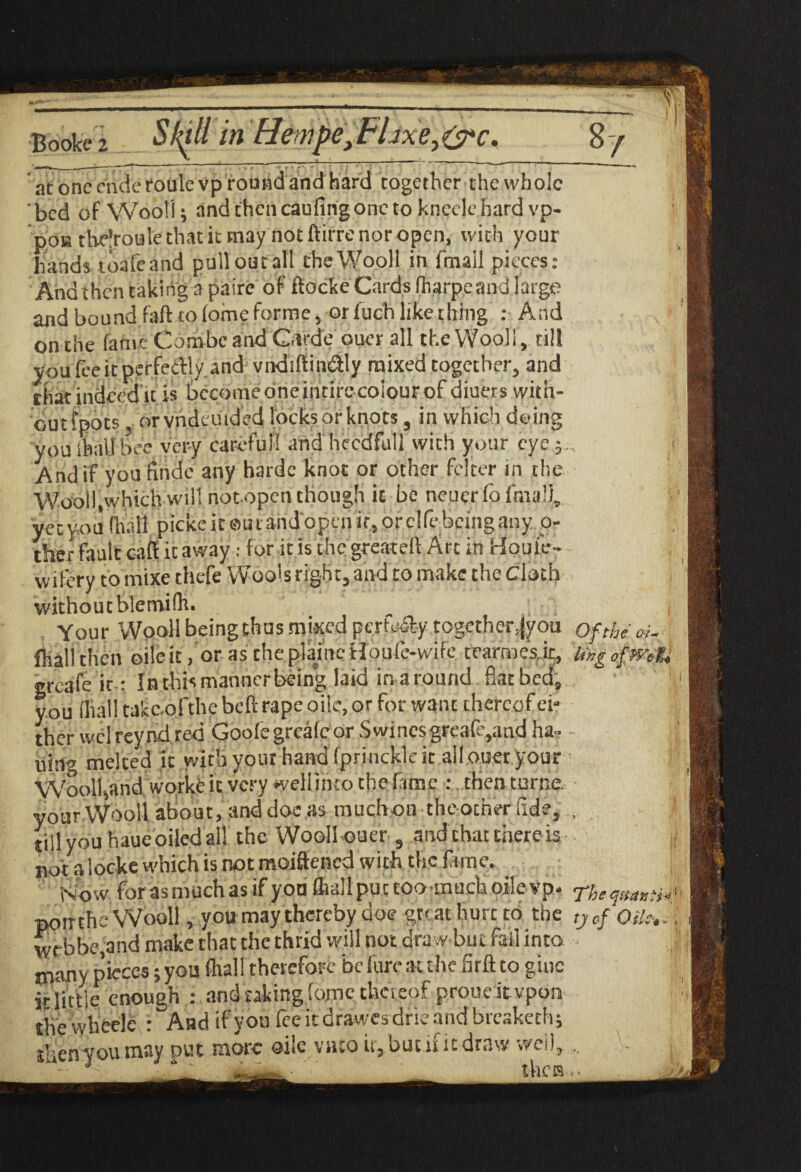 at one cndetoulevp round and hard together the whole bed of Wool!; and then caufing one to kneele hard vp- : I po» thelroule that it may not ftirre nor open, with your I hands toafeand pull out all the Wool! in fmail pieces; I And then taking a pairc of do eke Cards fharpeand large I and bound fad to (ome forme, or luch like thing : And I on the fa me Combe and C.trde otter all the Woolf, till I you fee it perfedly.and vndiftin&ly mixed together, and I that indeed u is become one intire colour of diuers vvitii- cut foots, orvndemded locks or knots, in which doing I you Ihall bee very careful! and heedful! with your eyer I And if you findc any hardc knot or other fclcer in the I Wool!,which will notopen though ic be neuer fo lmal), ! I yet you B picke it®u find open if, or clfe being any. o- . I ther fault caff it away: for it is the greateft Art in Houle- I wifery to mixe thefe Wools right, and to make the cloth I without blemifh. _ , I Your Wool! being thus mixed perfe% together, (you oftheoi-; fliall then oileit, or as cheplamcHoufe-wife tearmes.it, lingofmt* I greafe it: In this manner being laid in a round flatbed, you ffial! takc.ofthe bed rape oiic, or for want thereof ei¬ ther welreyndred Goofegreafcor S wines greafc,andha- - || uin» melted it with your hand fprinckle it ailouer your Woolhand worke it very weliinto the fame : then torne your Wool! about, and doc as muchon theotner fide, , till you haue oiled all the Woollouer 9 and chat there is ;i npf^ldckcwbicHis^tmiMdenedwitihtljpfamy. Now for as much as if you fliallpuccoomuchoile vp- rhe (jtiamh' potrthe Wooll, you may thereby doe great hurt to the ,yof Oile,.;; webbe,and make that the thrid will not draw but fall into tnany pieces; you fhall therefore be fure at the fird to giue it little enough : and taking fome thereof proueitvpon ■> the wheele : And if you fee ic drawesdrie and breaketh; j ihenyoumay put more oile vato it, but .if it draw well, V j, ••• J - ' thcia..**