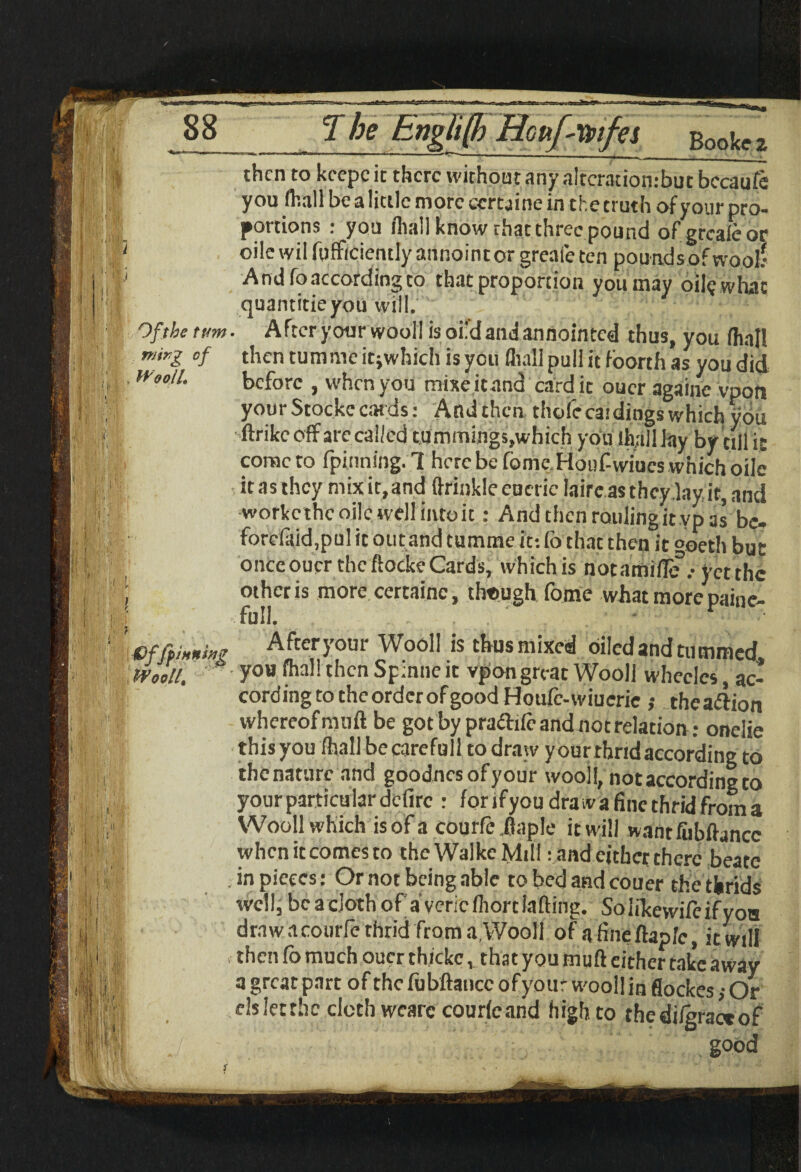 Of the turn mirg of Wooll. effp inning Wooll. then to kcepcic there without any altcratiombut bccaufe you (hall be a little more certaine in the truth of your pro¬ portions : you fliall know that three pound of grcaieor oile wil fufficientlyannointor grealc ten poundsofwool? And fo according to that proportion you may oil? what quantitieyou will. . After your wool! isoi'dandannointed thus, you (hall then tumme itjwhich is you (hall pull it foorth as you did before , when you mixeiennd cardie oucr againe vpon yourStockccatds: Andthcn thofcca.'dingswhich you ■ftrike off are called tummings,which you ihalllay by till it come to fpinning. 1 here be home Houf-vviucs which oile itasthey mixit.and ftrinklecucric laircasthcylay it,and workc the oile well into it: And then raiding it vp as bc- forc!aid,pul it out and tumme it: (b that then it °oeth but onccouer the ftocke Cards, which is notamiflif.- yet the other is more certaine, though fome what more paine- Afteryour Wooll is thus mixed oiled and tummed. you fhallthcnSpinneic vpon great Wooll whecles, ac- cordingtotheorderofgoodHoule-wiucrie ,• thea&ion whereof muft be got by pra&ifr and not relation ; onelie this you (hall becarefull to draw y our rhrid according to thenaturc and goodnesofyour wooll, not according to yourparticulardelirc : fori f you dra w a fine thrid from a Wooll which is of a courfe.flap!e it will wantfiibftancc when it comes to the Walkc Mill: and either there beatc in pieces: Or not being able to bed and couer the thrids well,bcaclothof a'vericlhorcLifting. Solikewilcifyoo draw a courfe thrid from a,Wooll of afineftapfe, it will then fo much oucr thickcthat you muft either take away a great part of the fubftancc ofyour wooll in flockes; Or ds let the cloth wearc cour(c and high to thedilgractof good