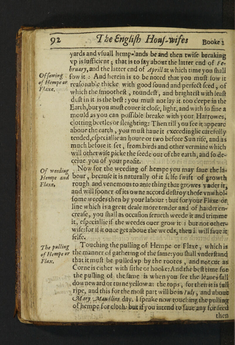 1 ....-.. I - | yards and vluall hemp»'ands be and then twife breaking vp islufficicnr -y that is to fay about the latter end of />- bruary, and the latter end of Afrill at which time you (hall Offering fowjc ; And herein is to be noted that you mu ft (owit ofHemjc or rcaforiablc thicke with good found and perfcfl: feed, of ***• which the (mootheft , roundeft, and brighteft with leaft duft in it is the beft: you muft not Jay it too deepe in the Earth,but you muft couer itclofe, light,and with Jo fine a l mould as you can poffible breakc with your Harrowes, clotting beetles or fleigh ting: Then till youfecitappcarc abouctheearth , you muft haueit exceedingliccarefully tended,efpccialliean houreor two before Sun rife, and as much before it fee, from birds and other vermine which will other wife picke the feede out of the earth, and fo dc- cciuc you of your profit. I Of weeding Now f°r the weeding of hempeyou may faue the la- | JHenife and boar, becaufeit is naturally of it fdfc fwift of growth ; Flaxe* rough and venemous to anie thing that growes voder it$ and will fooner ofits ownc accord deftroy thofe vnwhol- fome weedes then by your labour: but for your Flaxe or line which is a great deale more tender and of harder en- creale, you (hall as occafion ferueth weede it and trimme it, cfpeciallieif the wcedesouer growit : but not other- wife: for if it once get aboue the weeds, then ii will fauc it fdfc. The gulling Touching the pulling of Hempe or Flaxe 5 which is efHcmpeor the manner of gathering of the fame:you fhall vnderftand Flax, that it muft be pulledvp by the rootes , and not cut as Corneis cither with fitheor hooke:And the beft time for the pulling of the fame is when you fee the leancsfall downeward or turtle yellow ac the tops, for then it is full ripe, and this for the moft part will be in July, and about? ^jAlary 'jMau jlins day. 1 fpeake no w touching the pulling of jicmpc for cloth; but if you intend to faue any for feed