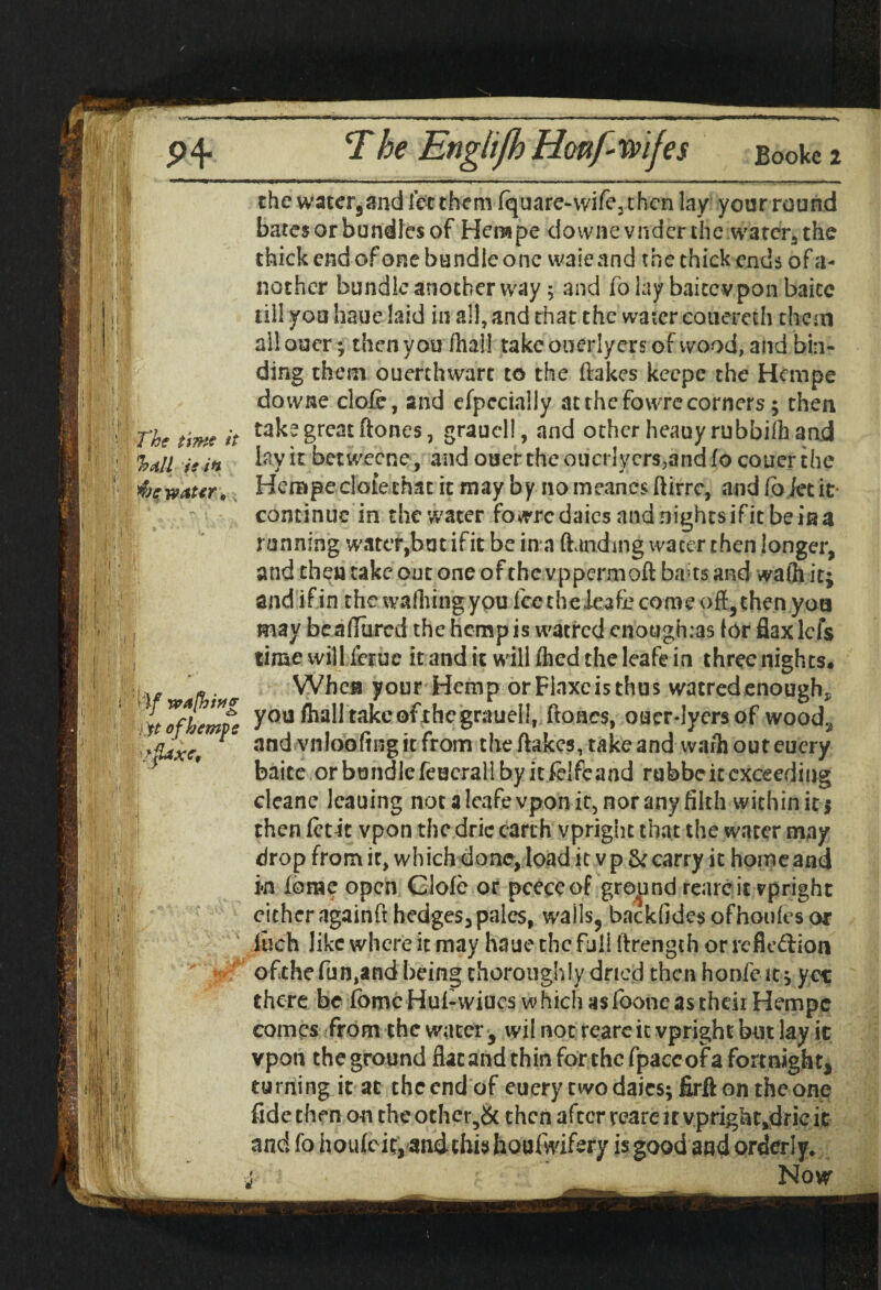 ' The time it %d!l ie in $): water. I I 1 h « •'1 W , U: Tbe Englijb Honf rvifes Bookc i the water,and let them (quare-wife, then lay your round bates or bundles of Hempe downevnder the water, the thick end of one bundle one waie and the thick ends of a- nothcr bundle another way; and folay baitevpon baicc till you haue laid in all, and that the water couereth them al! ouer; then you /hall take ouerlyers of wood, and bin¬ ding them ouerthwart to the (lakes keepe the Hempe downe clofe, and efpcciaiiy at the fowre corners; then take great ftones, grauell, and other heauyrubbiih and lay it betweene , andoucrtheoucr!ycrs,andfocouerthe Hempe dole that it may by no meancs (iirre, and (o /et it continue in the water fowre daies and nights if it be is a running water,but ifit be in a (landing water then longer, and then take out one of the vppermoft baits and wafh it; and if in the walking you fee theleafie come oft, then yon may be allured the hemp is watred enough.as (or fiaxlefs time will leruc it and it will (hed the leafe in three nights. When your Hemp orFlnxcisthus watredenough, ^ of hempe you takcofrhcgrauell, ftones, ouer-lyersof wood.., ■^xc, F nnd vnioofingitfrom the (lakes, take and warhouteucry * ' baite or bundle feucrall by itielfcand rubbe it exceeding then (etit vpon the dric earth vpright that the water may drop from it, which done, load it vp & carry it homeand i«n lorae open Glofe or pceccof grepnd rearc it vpright cither againft hedges, pales, walls, backfides ofhoufes or Inch like where it may haue the full ftrength or refleftion ofthefun,and being thoroughly dried then honfeit; yet there be fbmcHui-wiues w hich as (bone as then Hempe comes from the water, wil not reareit vpright but lay it vpon theground flacandthinforthefpaceofaformight, turning it at the end of euery twodaies; firflon the one fide then on the other,& then after reareit vpright,drie it and fo houlcic, andthis houfwifery is good and orderly. Now 1.)/ w a (hi teg