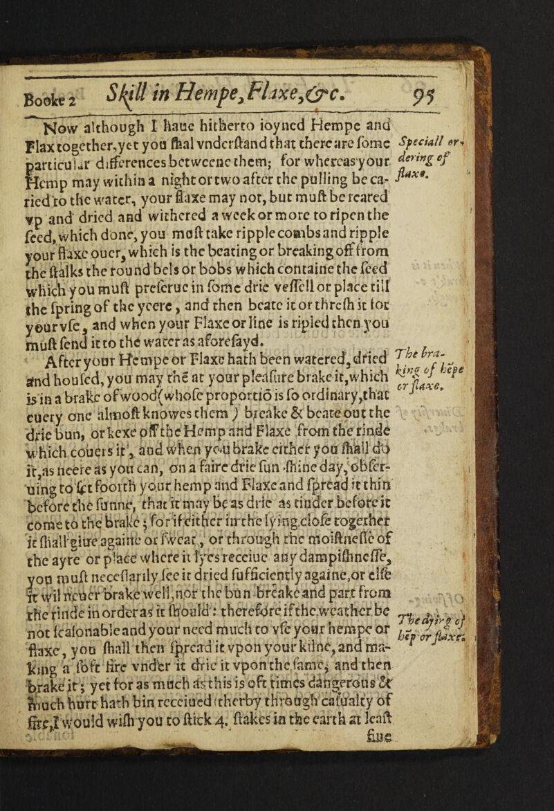 Booke 2 m Hempe* Flaxe,&c. Now although 1 hauc hitherto ioyncd Hempe ana Flaxtogether,yet you Ml vndcrftand that there are Tome particular differences betwccnc them; for whereas your Hemp may within a nightortwoafterthepulling beca- ried'to the water, your ffaxe may not, bur muft be reared vp and' dried and withered a week or more to ripen the feed, which done, you muft take ripplecotnbsand ripple your fluxeoucr, which is the beating or breaking off from the ftalks the rou nd bcls or bobs which containe the feed which you muft prelcrucinfomcdrie vefTcll or place till thefpringof thcycere, and then bcatcitorthrcfhicfor yourvfc, and when your Flaxeorline is ripied then you muft fend it to the water.is aforefayd. After youT Hempe or Flaxc hath been watered, dried and houfed, you may the at your pleafure brake it,which is in a brake ofwood(whofe propordo is fo ordinary,that cuery one almoftknowesthcm ) brcakeSt bcateoutthe drie bun, orkexe oif the Hemp and Flaxe from the rinde which couers it, and when you brake cither you Mil do if asncereasyotican, onafaire drie fun-fhineday,obfcr- uingto fetfoorth your hemp and Flaxeand fpread itthirx before the funne, that it may be as drie as tinder before it come to the brake -for if either iirthe lying.ciofe together it Ihallelue agaiite or fwcar, or through the moiftneffcof the ayre or place where it lyes recciue any dampiftincffe, you muft neccilanly lee it dried fufficicntly againe.or elfe it wil ncucr brake well,nor the bun breakcand part from the r'mdc in orderas it ftioald: therefore if thc.wcathcr be not Icalonableand your need much to vfe your hempe or ftaxe, you (hall then Ip,read it vpon your kilne,and rrm- king a loft tire vndfer it drie it vpon the.fame* and then brake it; yet for as much .Is this is oft times dangerous &■ ?riuch hurt hath bin recciueditherby through cafualty of firej would wilh you to flick 4. flakes in the earth at Jeaft Tiaoi * ‘ fine 91 Special! er* dering of jlax*. The bra¬ king of hepe or f axe* 7*b e df ir 'g of hep orflaxti