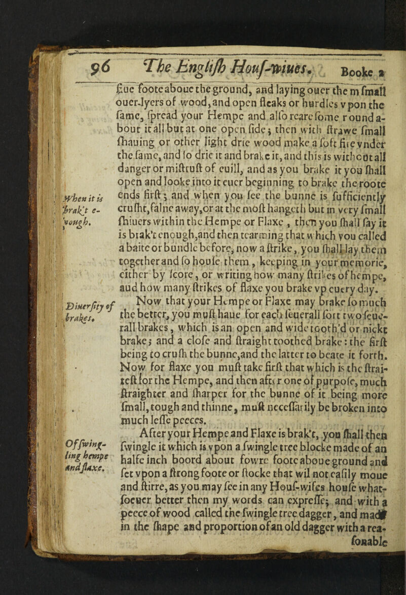 \ When it is tyrakjt e- voftgh, )f (O i Bitterfity of f rakes* Of firing- ling hempe Mud flaxe. Cue footeabouc the ground, and layingotter themfmall oucrdyersof wood,and open fleaks or hurdles vpon the fame, fpread your Hempe and alforearefome rounda¬ bout it al! but at one open fide * then with ftrawe fmall fhauing or other light drie wood make a foft fiie vndcr the fame, and fo dric it and brake it, and this is without all danger or mifttuft of euill, and as you brake it you fhall open and looke into it eucr beginning to brake thcroote ends firft; and when you fee the bunne is fufficiently cru(ht,falneaw?.y,orat themofthangeth but m very fmall fhiuerswithintheHempeor Flaxe , then you (hall fay it is brak’t enough,and then tcarming that which you called a baitc or bundle before, now a ftrike, you (hall lay them together mid fohouie them , keeping in your memories either by (core, or writing how many ftrikes of hempe, aud how many ftrikes of flaxe you brake vp cutry day. Now that your Hcmpeor Flaxe may brakefomuch the better, you muft haue for each ltuerall fort two(cue- rail brakes, which is an open and wide tooth’d or nickc brake,* and a clofe and ftraighttoothed brake:the firft being to crufh the bunne,and the latter to beate it forrh. Now for flaxe you muft take firft chat which is the ftrai- teft lor the Hempe, and then aftc r one of pnrpofe, much ftraighter and (harper for the bunne of it being more final!, tough and thinne, muft ncceflarily be broken into much lefTc pccces. After your Hempeand Flaxe is brak't, you (hall then fwingle it w hich is vpon a fwingle tree blocke made of an halfeinch boord about fowrc footcaboue ground and fee vpon a ftrong foote or ftocke that wil not eafily moue and ftirre,as you may fee in any Houf-wifes houle what- /better better then my words can cxprcfTc; and with a peeceof wood called the fwingle tree dagger, and madfr in the fhape and proportion of an old dagger with a rea¬ sonable