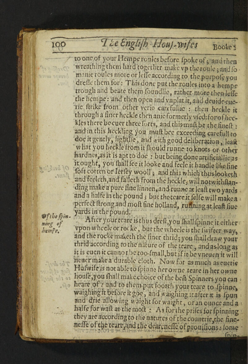 m 100 ■ i V' f f'' 11-1 81 : '/l ,1 T2.4 £ngkfh Houj^mfes E0oi<e \ Wfihefpin- mxg o f hswp?, \ to one of your Hempe roules before fpokeof • andrhen wreathing them hard together make vp thcrouic; and fo ■ manic routes more or lefle according to the purpofy you dreffe them for; This done pat the roulcs into a hempe trough and beace them foundlic, rather more then Jefle the hempe: and then open and vnplat it, and deuide cue- -lie ftrike from other verie- carcfuliie : then heckle it through a finer heckle then anic formerly vfeddorofhcc- kfcs there bccucr three forts, andchis-muftbe t he find! • and in this heckling you muftbcc exceeding carefufi to doc «gently, lightlie, and with good deliberation , leaft what you heckle from it fhould runne to knots or other hard nes,as it is apt co doc t but being doncarcificiallie as it ought, you (hall fee it looke and feelc it handle like fine fofc corten or ferfey wooll} and this which tbuslookcth und Iceland fa Jeth from the heckle^ wiii^Qtwichflan,• • ding make a pure fine Iinnen*and runne at lead two yards anda haifein chcpound; but the-teareitfelfe will makea i perfeaftrong and moft fine holland, ruSningat leaft fiue yards in the pound. After your rcare is thus drcfljou fhal! ipinne it either r vpon wheeleor rot ke5 butthevvhceleisthclvviftcr vvavs and therockema&eth the finer thrid^ you (haildraw your thrid according to tnc nature of the cearc 5 andasdoiig as it is cuen it can no t be roo:fma]l Jbu t if it be vneuen it will ncucr make a durable cloth. Now for as much as cucrie fdufwifc is not able to fpimiG her owne tearc in her owns houfe,you i-hall makcchbicc of the belt Spinners you can * heare of.» and to them put foorth your tea re to fpinne* waighingit bcloie itgoe-, and waighing icafterit is fpun and drie allowing, waight for waight, or an ounce and a halfe for waft at- the in oh ; As for the prifesfor fpinning they are according to the natures of the countrie/he fine- ?eire fora?