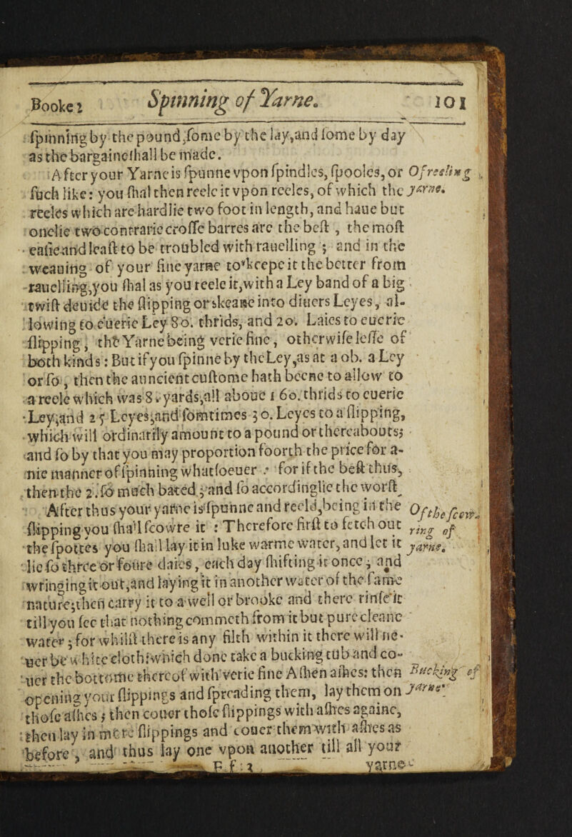 Spinning of Yarne, !!*S Fooke! fpiiiningby thepound/omc by the l.iy-,and ionic by day as the bargainclhall be made. After your Yarne is fpunne vpon fpindles, (poolcs, or Ofreeli foch like: you dial then reelc it vpon reeles, of which the ymu reeks which are hardiie two foot in length, and haue but onelie cwoconrrartecrolTe barresarc the bed , themoft ■ eafie and lea ft to be troubled with rauelling ; and in the weaning of your fine yarne to*kcepe it the better from rauclliftg,you (hal as you reeleitpvitha Ley band of a big tvvift deutde the flipping or skeaae into diners Leyes, al¬ lowing to cueric Ley 8 o. thrids, and 20. Laics to cueric flipping, thbYarnebeing veriefine, othcrwifelefle of both kinds: But if you fpinne by thcLey,as at a ob. a Ley orfo , then the anncientcuftome hath becnc to allow to a reele which was 8 r yards,all about! 1 60. thrids co cueric •Ley,and ay Lcyes^and fomtimes 50. Leyes to a flipping, which will ordinarily amount to a pound or thereabouts? and fo by that you may proportion foorth the price for a- nie manner of ipinning whutloeuer for if the bed thus, then-the 2 .:fo much bated j and fo according^ t he worft After thus your yarne isYpuhnc and redd,bring in the Of theft flipping you fhaUfcovvre ic : Therefore firii to fetch out ring of thefpottes you Iliad lay itdnlukewarme water, and! CtiC JdY'flgt lie fo three or foure daies, each day drifting it once } and wrinoingi*t oUt,and layingtc in another watci or the fame naturephencarry it to a wed orbrookc and there rinfcic till you fee that nothing commcth from it but purccleane wafer • for whilfl there is any filth within it there will ne- Bcr be white clothiwiiich done take a bucking tub and co¬ iner the hot tome thereof with verie fine A (hen allies: then opening your flippings and fpreading them, lay them on J*»r thofc allies ,• then cotter thole flippings with allies againc, : then lay in nitre flippings and coaer them with adiesas before , and thus lay one vpon auother till all your (cere*