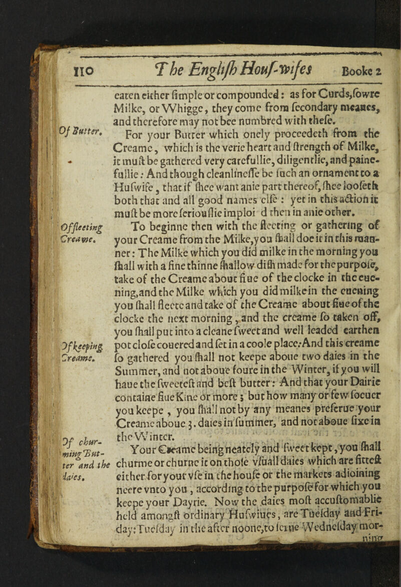 ' ,;t Of Butter* - ,. • I1 i f <1 i Office ting Creame* fl •; i » V- rip ' V • i f, Dfkeefwg Zr earns* ;! 111, it i1* * mv :* [ 7;,‘ I, Ji;s| | Of chur- 1' 'wingE ut¬ ter and the ia<es. eaten either Ample or compounded: as for Curds,fowrc Milke, orWhigge, they come from fecondary rocaacs, and therefore may not bee numbred with theft. For your Butter which onely proccedeth from the Creame, which is the verie heart and ftrength of Milke, it muft be gathered very carefullie, diligentlie, and paine- fuilie: And though cleanlincffe be inch an ornament to & Hufwife, that if flieewantanie part thereof, fheeloofeth both that and all good names clft : yet in chisa&ionit muftbemorcferioufiiciraploi d then in anie other. To beginne then with the fleeting or gathering of your Creame from the Miike,you (bail doe it in this naan- ner: The Milke which you did milke in the morning you fliall with a fine thinne (hallow difli made for thepurpoie, take of the Creame about fiue of theciocke in chceue- ning»and the Milke which you didmilkein the cuening you (hall fleece and take of cheCreame about fine of ths clocke the next morning, and the creame fo taken off, youfhailputintoacleanefvveetnnd well leaded earthen pot cloft coucrcd and ftt in a coole place.-And this creame fo gathered you (hall not keepe aboue two daies in the Summer, and not aboue foure in the Winter, ilyou will haue the fweeteft and beft butter: And that your Dairie corstaine fiue Kme or more 5 but how many or few focuer you keepe , you (hall not by any meanes preferue your Creame aboue 3. daies in fummer, andnotaboue fixeia the Winter. Your C#eamc being neately and Tweet kept, you fhali churme or churne it on thofe v/iiall daies which are fitteft either foryourvfein thehoufeor the markets adioining neerevntoyou , according to the purpofefor which you keepe your Dayrie. Now the .daies mod accuftomablic held amongft ordinary Hufwiucs, are Tueiday and Fri- day:Tuefday in the after noone,tolcnie Wedndday mor-