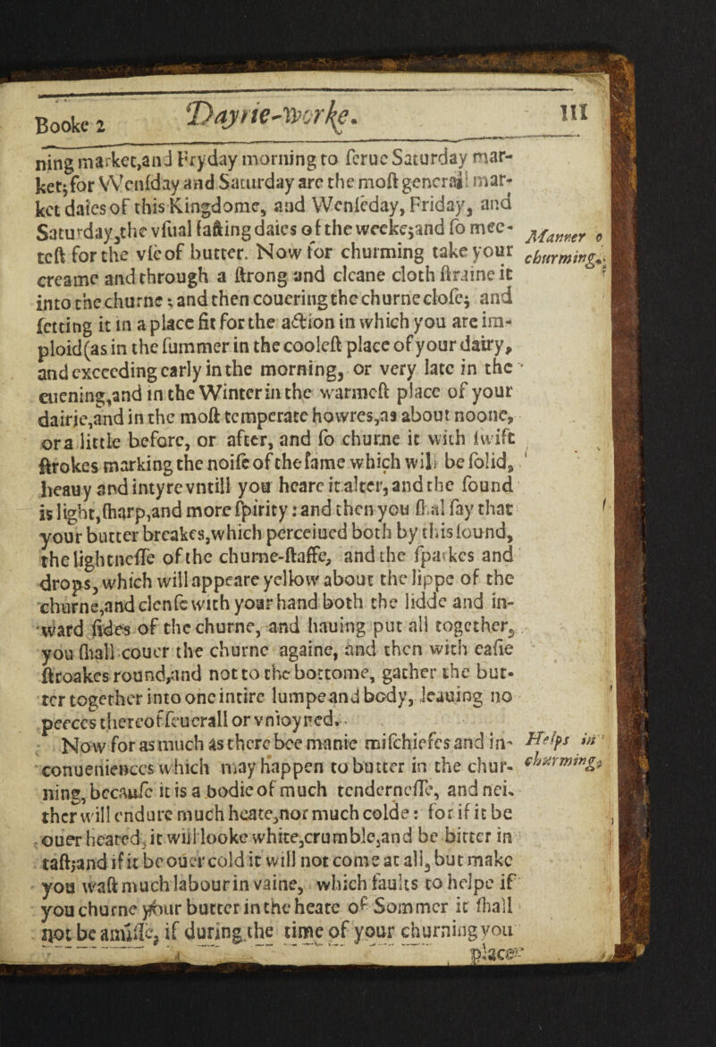 iDayfie~Wjrt(e. m ning market,and Fryday morning to ferue Saturday mar- ketjfor Wcnfday and Saturday are the moftgencrai: mar¬ ket daiesof this Kingdome, and YVenleday, Friday, and Saturday,thcvfuaHaftingdaicsojtheweekejandfomee- Mamer „ tcft for the vie of butter. Now for churming take your c(}mming^ creame and through a ftrong and clcane cloth ftraine it into thechurne; and then coueringthechurneclofei and letting it in a place fit for the aftion in which you areim- ploid(as in the fummer in the cooleft place of your dairy, and exceeding early in the morning, or very late in the • etiening,and in the Wintcrinthc wanneft place of your dairje,and in the moft temperate howres,as about noonc, ora little before, or after, and fo churne it with iwift ftrokes marking the noifeofthefame which wili be folid, lieauy and intyre vntill you hcare it alter, and the found is light,(harp,and more fpirity: and then you fl.nl fay that 1 your butter breakes,which perceiucd both by tins found, thclightneflTe of the churne-ftaffe, and the fpa<kcs and drops, which will appeare yellow about thelippe of the churne,and elenfe with yoar hand both the iidde and in¬ ward fides of the churne, and hauing put all together, you (liall coucr the churne againe, and then with cafie fttoakes round^ind not to the bottome, gather the but¬ ter together into one intire lumpeand body, leaning no peeccs thereof fouerall or vnioyncd.- Now for as much as there bee manie raifehiefes and in- Heifs in' conueniences which may happen to butter in the chur- nine, bccaufc it is a bodie of much tendernefle, and neu thcr will endure much heate,nor much colde: for if it be ouer heated, it will looke white,crumb!ejand be bitter in taftjandifit beouer cold it will not come at all, but make you tvaft much labour in vaine, which faults to helpe if you churne yfuir butter inthe heate of Sommer it fliall * not be anuficj if during the time of your churning you -'ace!’