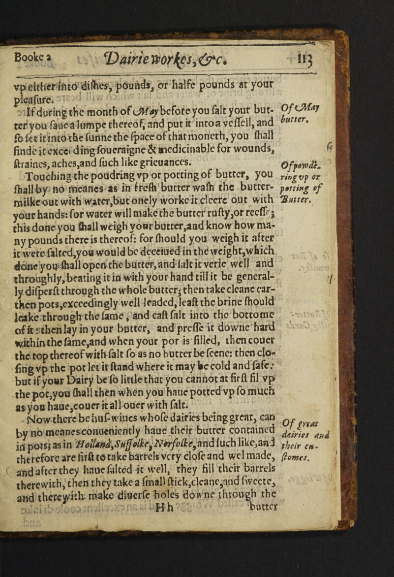 cDairie worlds, &c. vp cither into difoes, pounds, or halfe pounds at your picafure. If during the month ofcftfay before you fait your but¬ ter you faue a lumpe thereof, nnd put it intoaveflcll, and fb fee it into the funne the fpace of that moneth, you (hall finde ic exec* ding foueraigne & aiedicinablc for wounds, ftraincs, aches,and fuch like grieuances. Touching the poudring vp or potting of butter, you fliall by no meancs as in frefh1 butter wafh the bucter- milkcoutwith watcr,bnconely workcitclcere out with your hands: for water will make the butter rufty,or reeflf-j this done you fliall weigh vonr butter,aad know how ma¬ ny pounds there is thereof: forlhould you weigh it after it were faltcd,you would be dccciued in the weight,which done you fhall open the butter,and (alt ic verie well and throughly, beating it in with your hand till it be general¬ ly dilperft through the whole butter* then takedeane car- then pots,exceedingly well leaded, leaft the brine fhould leake throughtbefatne, and caft fait into the bottomc ofit : then lay in your butter, and prclTc it downe hard within the lame,and when your pot is filled, thencouer the. top thereof with fait fo as no butter be feene: then do- fine vp the pot let it ftand where it may he cold and fife / but if your Dairy be fo little that you cannot at firftfil vp the pot,you fhall then when you hauc potted vp fo much as you haue,eouer itall ouer with (alt. Nowthcrcbehuf wines whofe dairies beinggr eat, can by no meanesconuenicntly haue their butter contained irt pots; as in HolUnH,Stiffolket Norfolke, n nd fuch likc,an i therefore are tuft to take barrels very elofeand wcl made, and after they hauc lilted it well, they fill their barrels therewith, then they take a fmaU flick,dcane,nnd fvveete, and therewith make diuerfe holes dome through the H h buttes OfiMaj butter, 4 Qfpewde* ringvp or fornxg of !S utter. 7 Of gnat dairies and their cm- [tomes.