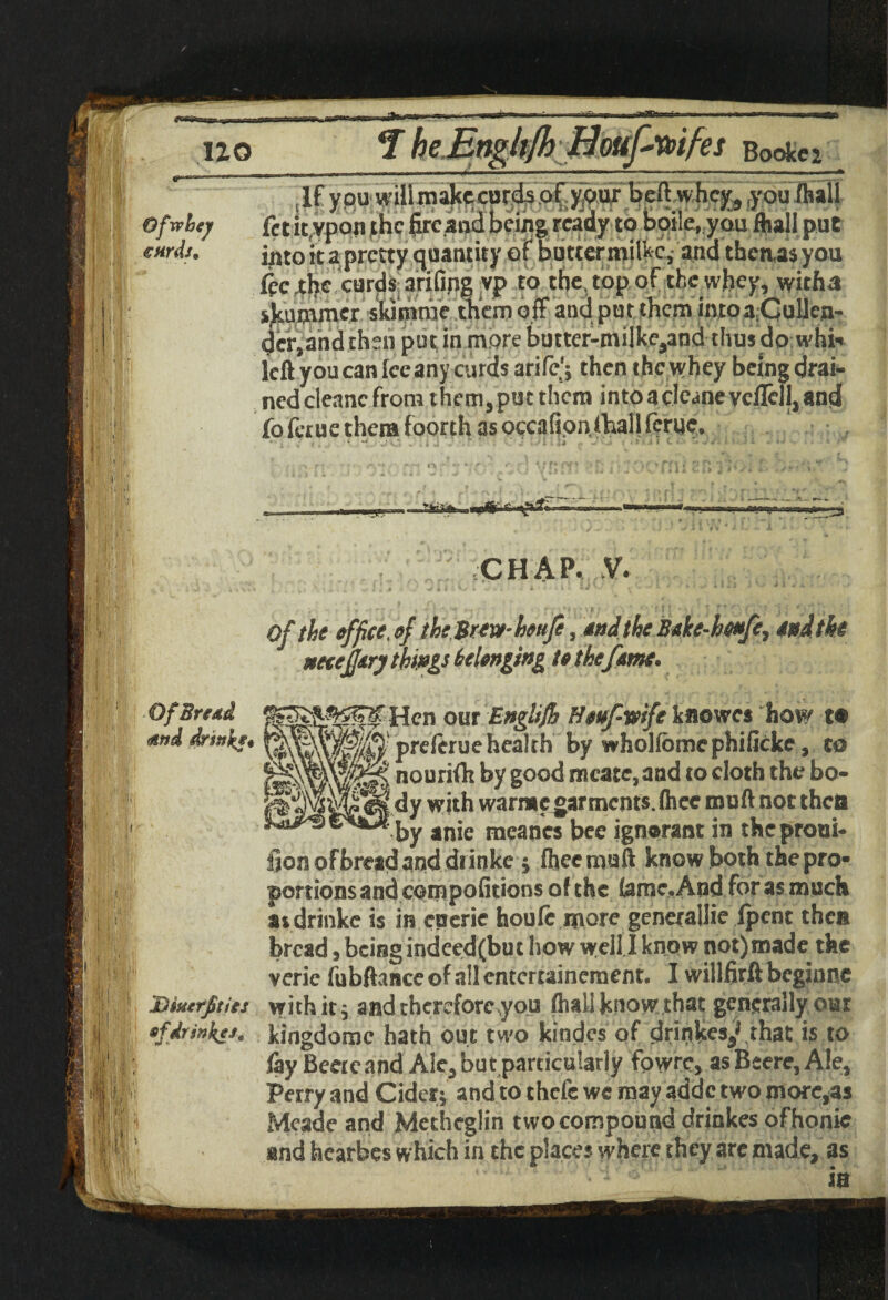 ,irt&Snr no Bookei Ofwhey curds. If you will makccurdsQfyjPurbeftwhcjf, you (hall fet it.vpon the fireand being, ready to boile, you fball put ipto it a pretty quantity of buttermilkc, and then,as you lee the curds, arifing yp to the. top of the whey, witha Rummer skimrae them off and pot them into a.Collcn* dcr,andthm putinmorebutter-milkcjand thusdo whh left you can fee any curds arife'j then the whey being drai¬ ned cteanc from them, put them into a clc^ne vclTcll, and fo faue them foorth as occ.ifionfhall ferue. CHAP. V. Of the effiee. t>f the Brew- heufe, stud the Btke-btofe, tod the mejjiry things belonging It the fern. Of Bread Hen our Ettglsfb Htuf-vife kflowes how t* <firtd drsstke* msm ^ preferuehealth by wholfbmcphifkke, to nourifh by good mcate,and to cloth the bo¬ dy with warrac garments. (hcc muft not then by anie meancs bee ignorant in the prom¬ otion of bread and drinke $ fheemuft know both thepro* portions and com pofitions of the fame. And forasmuch asdrinkc is in euerie houfc more genetalJie (pent then bread, being indeed(buc how well I know not) made the veric fubftance of all entertainement. I willfirft beginne Dfacrfitits with it 9 and therefore you (hall know that generally our *fdrinks, kingdomc hath out two kindes of drinkes^ that is to lay Beercand Ale* but particularly fowre, asBeerejAle, Perry and Cider* and to chefc we may addc two more,as Meade and Metheglin two compound drinkes ofhonie and hearbes which in the places where they are made, as