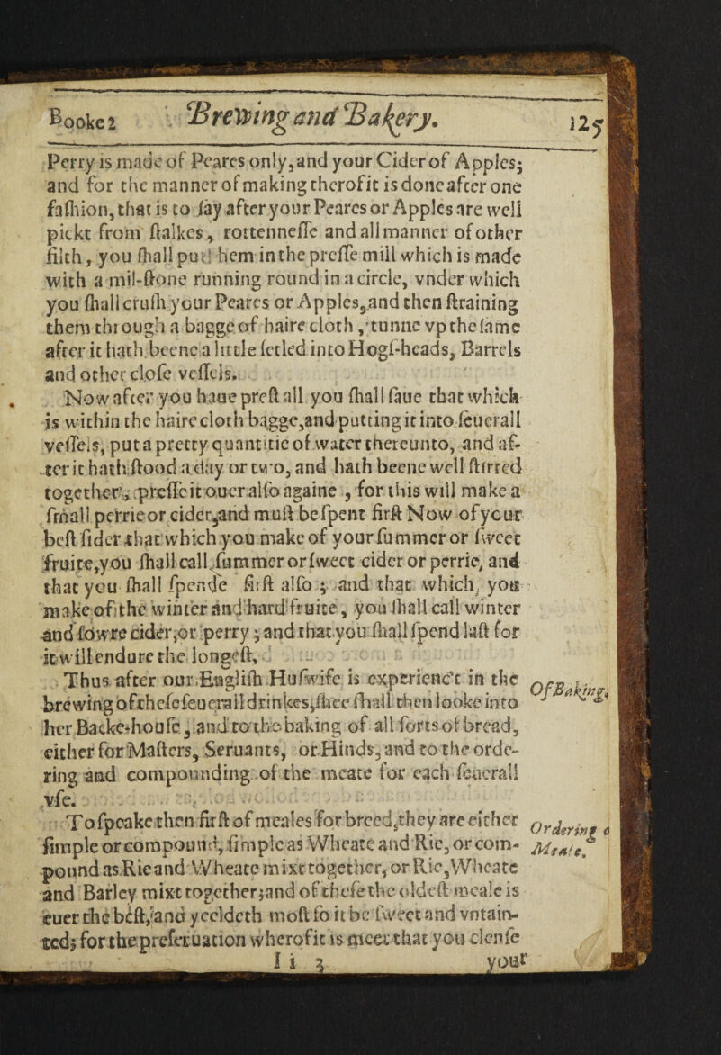 i25 Perry is made of Peares only, and your Cider of A pples; and for the manner of making therofit is doneafter one fafhion, that is to lay after your Peares or Apples are wc!i pickt from ftalkcs* rottenne/Te and all manner of other filth, you fhal! put* hem in the prcfTe mill which is made with a mil-ftone running round in a circle, vnder which you (hall crufh your Peares or Apples,jand then draining thenvthrough a baggeof hairedoth ,'tunne vpchefamc after it hath beenc a little (cckd intoHogi-heads, Barrels and other clofe vcUds. Now after you hauepreft all you flial I (aue that which is within the hairedoth baggc5and putting it into (euerall vdTeis, putapretty quantitieof water thereunto, and af¬ ter it hath (food a clay or tw o, and hath beene well ftirred together'.,' prefleit ouer alfo ngaine 5 for this will make a frnall perrieor cidcr3andmuft befpent firftNow ofyour bell fidcr that which you make of yourfummeror fwce'e fruite,you (hall call, fummer or (weet cider or perrie, and that you (hall fpende fiift alfo ; and that which, you make of;the winter andimrdfruice, you iliall cal! winter and fowre cider ,01 perry; and that .you (hall fpend la ft for itwill endure the longed. Thus after our.Engliih Hufwifc i$ experiener in the qc* brewingofthefefeucrail drinkes*fhce fhall then looke into  her Backe*houfc3 and to't his baking of all forts of bread, cither for Maftcrs, Seruants, or Hind$3 and to the orde¬ ring and compounding of the mcate for each feuerall .vfe. Tofpeake then ritftof meales for brecd^they arc either ordmn? j Ample or compound, fimpleas Wheateand Ric3orcom- MsaIcT poundasRieand VVheate mixttogether, orRic3Whcatc and Barley mixt together jand of thefe the oldcft mcale is cuer the bift,;and y ccldcth moft fo it be Iweet and vntain- tted? for theprefauation wherofic is -mccc that yotidenfe