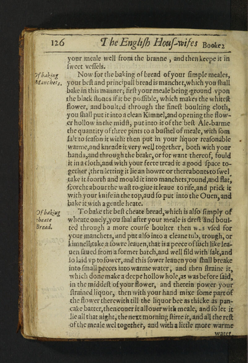 \)f baking Manchctst Jj Vii i r  ■ Tfkw' OfbahiU£ :heate Bread, ——— ■ ■ —— —-— - - - - - i — your meale well from the branne , andthenkeepeit in fwcct vcflels. Now for the baking of bread ofyour fimplcmeales, your bell and principal! bread is mancher,which you fhall bake in this manner; hrft your meale being aground vpon the black Hones ifit be poflible, which makes the whiteft flower, andboultcd through the fined boulting cloth, you fliall put it into a clean Kimnel,and opening the flow¬ er hollow in the midft, put into it of the bed Ale-barmc the quantity ofthree pints to a bufhel of meale, with fom fak tofeafon it with: then put in your liquor reafonablc warme,and knradcit very welj together, both with your hands,and through the brake3 or for want thereof, fould it in a eioth,and with your fecte tread it a good Ipace to¬ gether ,then letting it lie an howre or thereabouts to fwel take it foorth and mould it into manchets;round,and flat^ fcorchtaboutthe waftroigiueitleaue torife,and prick it with your knife in the top,aud fo put into the Ouen3and bake ic with a gentle heate. To bake the bell cheat© bread,which is alfo Amply of wheate onely5y ou fhal after your meale is dreftHnd boul- ted through a more courle boulter then w..$ vied for your manchets,and putallbintoa cleanctub, trough,or kknnclljtake a ibwre leauen,that is a peecc of fuch likelea- uen laued from a former batch,and well fild with (alt,and io laid vp tofower,and this fower leauen you (hall breake intofmallpeecesintowarmcwater, and then ftraine it, which done make a deepe hollo w hole,as was before laid, in the raiddeft ofyour flower, and therein power your drained liquor, then with your hand mixe fomepareof the flower therewith till the liquor bee as thicke as pan¬ cake battertthencoueritallouerwithmea]c, and fo let it lie all that night, the next morning ftirre it, and all the reft of the meale wel together, and with a little more warmc