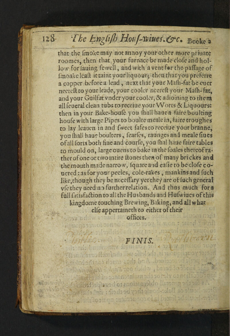 mues.&c. Booke * that the fmokemay not annoy yonr other morepriuate roomes, then that your furnace be made dole and hol¬ low foriauing fcwell, and with a vent for thapaffageof fmoakeleaft it taint your liqueur* then daat you preferre a copper before a lead, next that your Maffr-fac be ouer necrcft to your leade, your cooler neereftyour Mafh-fat, and your Guilfat vndcr your cooler, & adjoining to them all ieueral clean tubs to receiue your Worts ScLiquours: then in your Bake-houfe you fhallhauca faire bouking houfe with large Pipes to bouke mealein, faire croughes to lay Icaucn in and fwcet fafcscoreceiue yourbranne, you (hall haueboulters, fearfes, raungesand mealc flues of all forts botli fine and courfe, you dial haue faire tables to mould on, large ouens to bake la thefoales thereof ra¬ ther of one or two intire (tones then of many brickes and the mouth made narrow, fquarcand eafie tobedofeco- ucred :as foryotrr peeles, cole-rakes, mankinsand fuch like,though they be ncceflary yet they arc oHuch general vfe they need no further relation. And thus much fora full fitisfaftion to all the Husbands and Huiwiues of this kingdome couching Brewing, Baking, and all whar clfe appertained! to either of their offices. FINIS; I'I *> ’