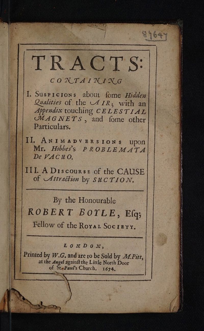 TRACTS I. Susprerons about fome Hidden Qualities of the -47R; with an Appendix touching CELESTIAL MAGNETS, and fome other Particulars. | {II, Antimapverstons upon Mr. Hobbess PROBLEMATA De VAC HO, ITI. A Discourse-of the CAUSE of Attraction by SUCTION. og _ By the Honourable ROBERT BOYLE, E{q; Fellow of the Rorat Socrery. rE aE as Sr at LonDoN, Printed by W.G. and are to be Sold by AZ Pitt, at the Angel againit the Little North Door of StePauls Church. 1674,