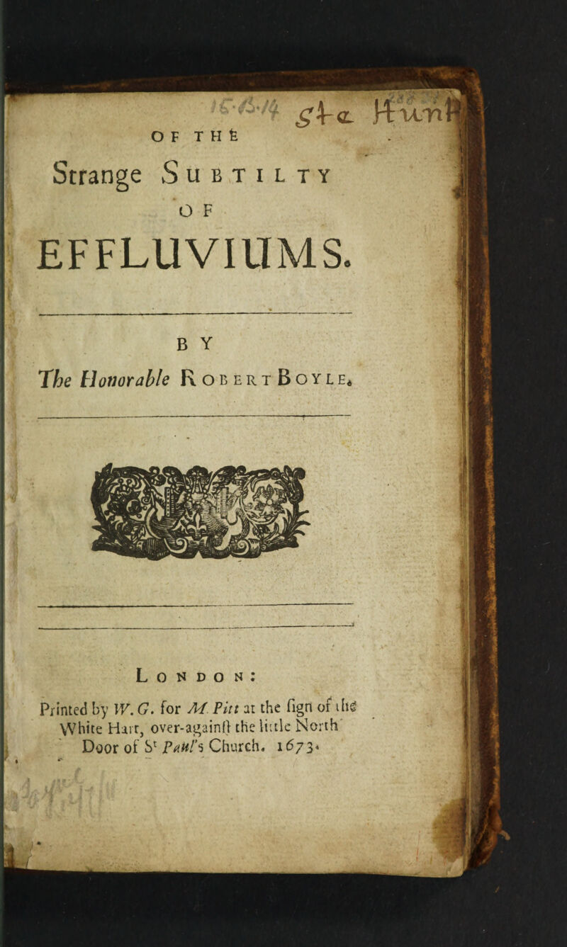 EFFLUVIUMS. The Honorable RobertBoyle* * London: Printed by IV. G. for M Pitt at the fign of ihg White Harr, over-againO the little North Door of S1 Pakh Church. 1673* • * * iifX |. j* *-\ i J* S