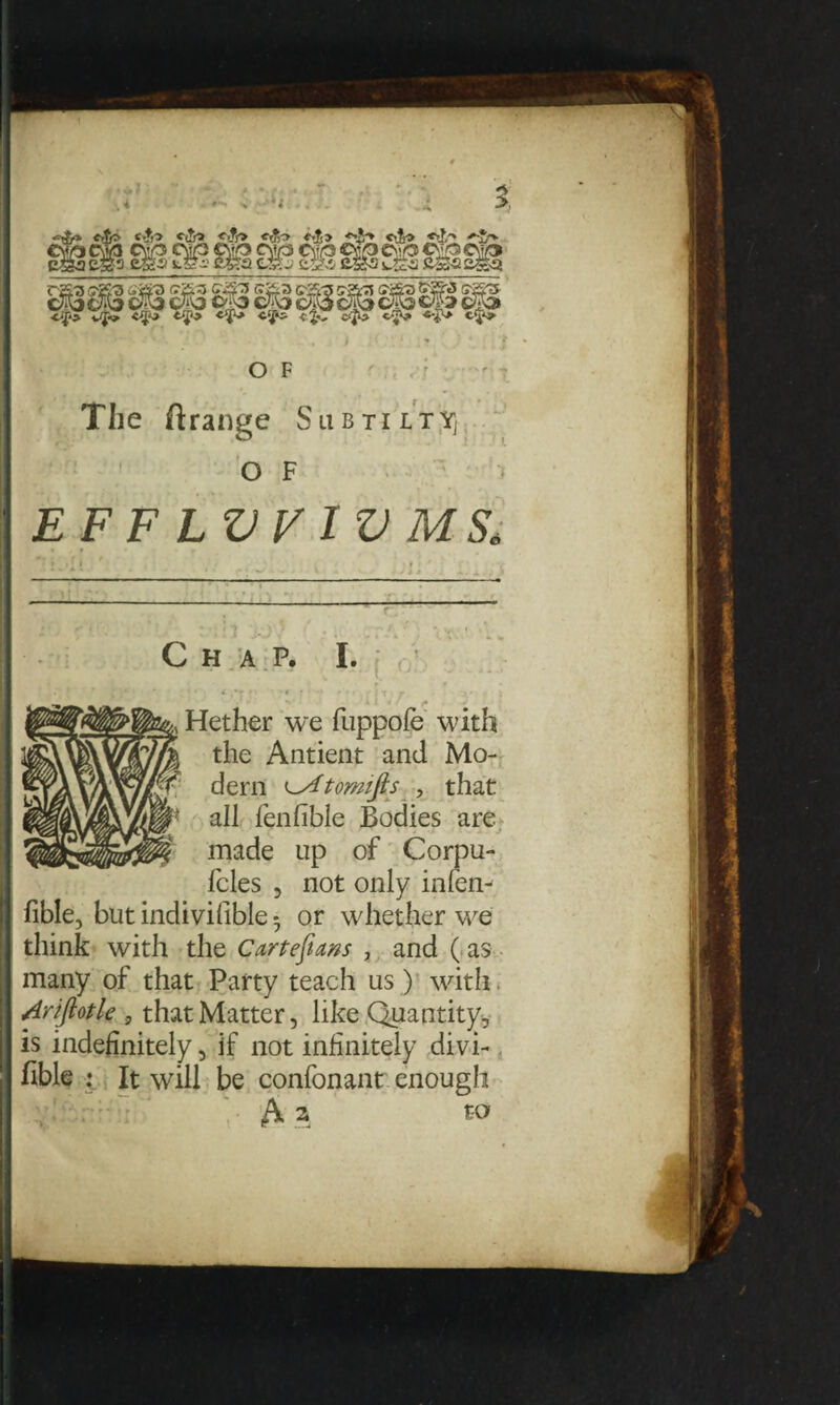 The flrange SubtiltYj OF i EF F LVV IV MS* * r . * v ' * . * 1 Hether we fuppofe with the Antieat and Mo- •T dern ^Atomifis , that i' all fenfible Bodies are i made up of Corpu fcles , not only in fen¬ fible, but indivifible • or whether we think with the Cartefiam , and ( as many of that Party teach us) with. Arifiotle , that Matter, like Quantity, is indefinitely, if not infinitely divi- fible : It will be confonant enough to