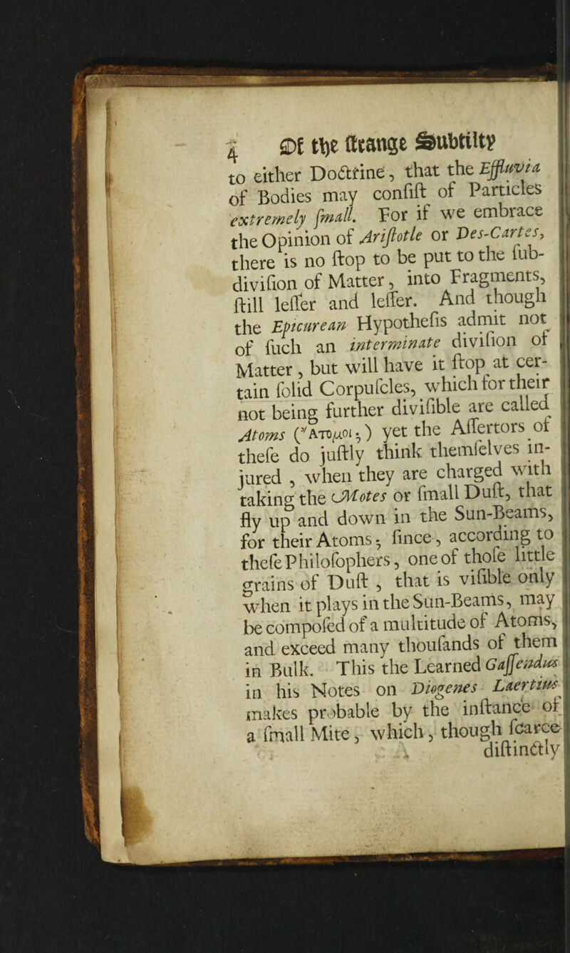 to either Dodtine, that the Effluvia of Bodies may confift of Particles extremely (mall. For if we embrace the Opinion of Ariftotle or Ves-Cartes, there is no flop to be put to the fub- divifion of Matter, into Fragments, hill lefler and leffer. And though the Epicurean Hypothecs admit not of fuch an interminate divihon or II Matter , but will have it flop at cer¬ tain (olid Corpufcks, which for their not being further divifible are calle Atoms (3/atd^uoi.) yet the Anertors ot thefe do juflly think themfelves in¬ jured , when they are charged with takin0- the Litotes or imall Dull, that fly up and down in the Sun-Beams, for their Atoms- fince, according to | thefe Philofophers, one of thofe little grains of Dull , that is vifible only when it plays in the Sun-Beams, may be compofed of a multitude of Atoms,1 and exceed many thoufands of them I in Bulk. This the Learned GaJjendus Laertius in his Notes on Diogenes makes probable by the inflance or a fmall Mite, which, though fcarce : i diftmdly