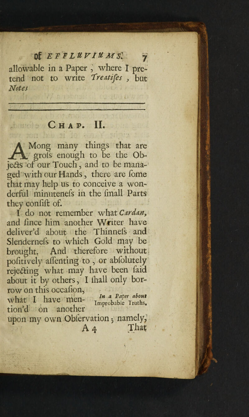 allowable in a Paper , where I pre¬ tend not to write Freatifes ? but Notes Chap. II. AMong many things that are grots enough to be the Ob- je<5ts of our Touch, and to be mana¬ ged with our Hands, there are fome that may help us to conceive a won¬ derful minuteneis in the fmall Parts they conlift of. I do not remember what Cardan, and fince him another Waiter have deliver'd about the Thinnefs and Slendernefs to which Gold may be brought. And therefore without, pofitively alfenting to , or abfolutely reje&ing what may have been faid about it by others, I ihall only bor¬ row on this occafion, what I have men- tion’d on another upon my own Obfervation 5 namely, A 4 That;
