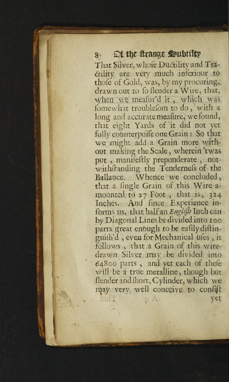 That Silver, whole Ductility and Tra- btility are very much interiour to thofe of Gold, was, by my procuring, drawn out to fo (lender a Wire, that, \yhen we meafur’d it , which was fomewhat troublefom to do, with a long and accurate meafure, we found, that eight Yards of it did not yet fully counterpoife one Grain : So that we might add a Grain more with¬ out making the Scale, wherein 5twas put , manileftly preponderate , not¬ withstanding the Tendernefs of the Ballance. Whence we concluded, that a fingle Grain of this Wire a- mounted to 27 Foot , that is, 324 Inches. And fince Experience in¬ forms us, that half an Fngliflp Inch can by Diagonal Lines be divided into 100. parts great enough to be eafilydiftin- guilli’d , even for Mechanical ufes , it follows , that a Grain of this wire¬ drawn Silver may be divided into 64800 parts , and yet each of thefe will be a true metalline, though but (lender and fhort, Cylinder, which we may very well conceive to conhft i , yet