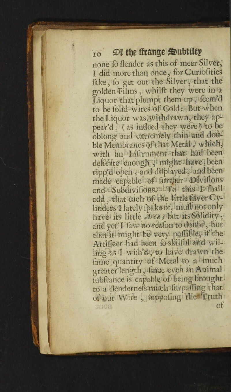 io 9t tl)t (ftange SmbtUtp none fo (lender as this of meer Silver,’ I did more than once, for Curiofities fake, fo get out the Silver, that the golden -Films, whilft they were in a Liquor that plumpt them up , feem’d to be folid wires of Gold: But when the Liquor wasgvithdrawn, they ap¬ pear’d , (as indeed they were} 'to be oblong and extfernely thin1 and dou¬ ble Membranes qfthat Metafy which, with fci: Ihftrument thftt; had been delicate enough , might - have ■ been ripp’d open ,• and difplayed, and been made Capable further ;L>ivilions and-a.iSufedivifkJAS.—• • Tq this-L (hall add, that eUchof the little itverCy¬ linders I lately ipake of, irfuit not only have its little Are a / but itsSolidity 5 and yet I faw no-roafon to doubt, but that it might bo very pofiifte, it the Artificer had been lb skilful- -and wil¬ ling ns -I wiih’dyto have drawn the fame quantity of Metal to a much greater length, fm'Ge even 1ft Animal lubftance is capable of being brought to a ilendernefs much furpa/fing that of our Wife , iuppofing the*Truth