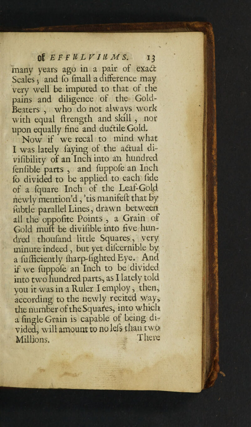 many years ago in a pair of exad: Scales 3 and fo fmall a difference may very well be imputed to that of the pains and diligence of the Gold- Beaters , who do not always work with equal ftrength and skill , nor upon equally fine and du&ile Gold. Now if we recal to mind what I was lately laying of the actual di- vifibility of an Inch into an hundred fenfible parts , and fuppofe an Inch lb divided to be applied to each fide of a fquare Inch of the Leaf-Gold newly mention’d, ’tis manifeft that by fubtle parallel Lines, drawn between all the oppofite Points , a Grain of Gold muft be divifible into five hun¬ dred thoufand little Squares, very minute indeed, but yet difcernible by a fuliiciently (harp-lighted Eye. And if we fuppofe an Inch to be divided into two hundred parts, as I lately told you it was in a Ruler I employ, then, according to the newly recited way, the number of the Squares, into which a fingle Grain is capable of being di¬ vided, will amount to no lefs than two Millions. • There