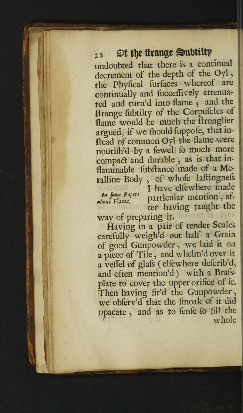 undoubted that there is a continual decrement of the depth of the Oyl, the Phyfical furfaces whereof are continually and fucceflively attenua¬ ted and turn’d into flame 5 and the ({range ftibtilty of the Corpufcles of flame would be much the ftronglier argued, if we fhouldfuppofe, thatin- ftead of common Oyl the flame were , nouriflfd by a fewel fo much more co,mpa& and durable , as is that in¬ flammable fubftance made of a Me¬ talline Body , of whofe laftingnefs I have elfewhere made particular mention, af- ter having taught the way of preparing it; Having in a pair of tender Scales carefully weigh’d out hall a Grain of good Gunpowder, we laid it on a piece of Tile, and whelm’d over it a veflel of glafs ( elfewhere defcrib’d, and often mention’d ) with a Brals- plate to cover the upper orifice of it. Then having fir’d the Gunpowder, we obferv’d that the fmoak of it did ppacate , and as to fenfe fo fill the ' *  * ' whole