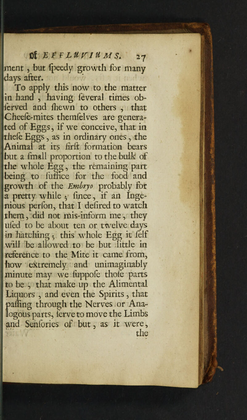 ment , but fpeedy growth for many days after. To apply this now to the matter in hand , having feveral times ob- ferved and fhewn to others , that Cheefe-mites themfelves are genera¬ ted of Eggs, if we conceive, that in thefe Eggs, as in ordinary ones, the Animal at its firft formation bears blit a fmall proportion to the bulk of the whole Egg, the remaining part being to fufhce for the food and growth of the Embryo probably for a pretty while • llnce, if an Inge¬ nious perfon, that I defired to watch them, did not mis-inform me, they tiled to be about ten or twelve days in hatching • this whole Egg it felf will be allowed to be but little in reference to the Mite it came from, how extremely and unimaginably minute may we fuppofe thofe parts to be , that make up the Alimental Liquors , and even the Spirits, that palling through the Nerves or Ana¬ logous parts, ierve to move the Limbs and Senfories of but, as it were, the