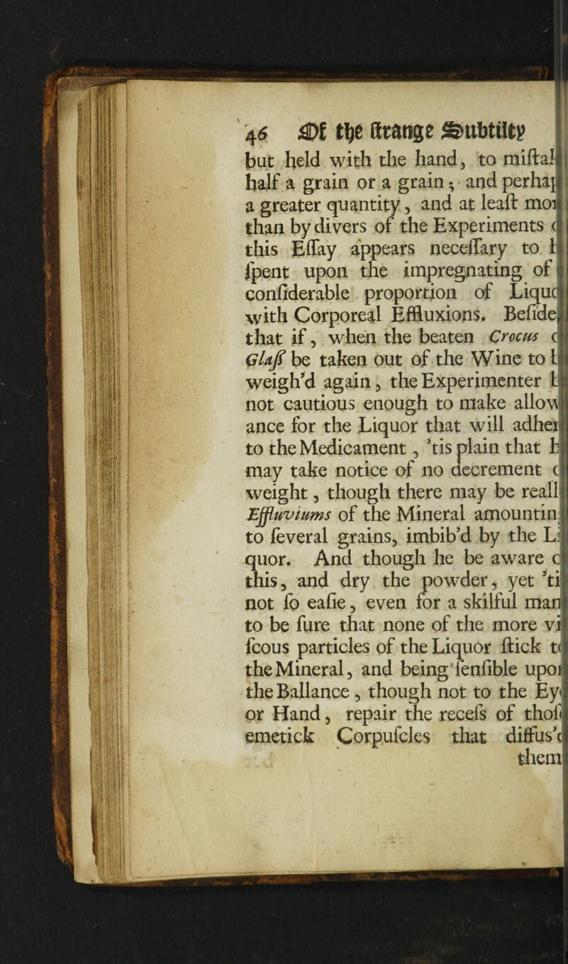 but held with the hand, to miftal half a grain or a grain * and perhaj a greater quantity, and at lead: moi than by divers of the Experiments < this Effay appears neceflary to h fpent upon the impregnating of confiderable proportion of Liquc with Corporeal Effluxions. Befide, that if, when the beaten Crocus c Glafl be taken out of the Wine to Li weigh’d again, the Experimenter b not cautious enough to make allow ance for the Liquor that will adheil to the Medicament, ’tis plain that hi may take notice of no decrement c weight, though there may be real! Effluviums of the Mineral amountin, to feveral grains, imbib’d by the Li quor. And though he be aware c this, and dry the powder, yet 5ti not fo eafie, even for a skilful man to be fure that none of the more vi fcous particles of the Liquor flick t< the Mineral, and being lenfible upoi the Ballance , though not to the Ey« or Hand, repair the recefs of thofi emetick Corpufcles that diffus’c them