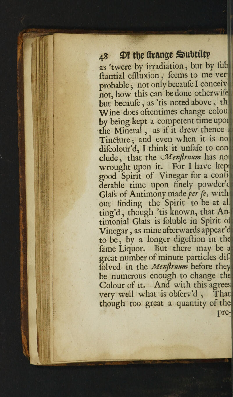 4$ £D l tty ffrattge Smbttltp as ’twere by irradiation, but by Tub i ftantial effluxion, Teems to me ver ! probable • not only becaufe I conceiv jJ not, how this can be done otherwifel but becaufe, as ’tis noted above, th Wine does oftentimes change colou by being kept a competent time upoi ;i the Mineral, as if it drew thence M Tin&ure* and even when it is noj difcolour’d, I think it unfafe to con j elude, that the ^Menjlruum has no wrought upon it. For I have kepi good Spirit of Vinegar for a conli derable time upon finely powder’d Glafs of Antimony made per fe, with out finding the Spirit to be at al ting’d, though ’tis known, that An- timonial Glals is foluble in Spirit oi Vinegar, as mine afterwards appear’d to be, by a longer digeftion in the! fame Liquor. But there may be a great number of minute particles dif lolved in the Menjlruum before they: be numerous enough to change the Colour of it. And with this agrees! very well what is obferv’d , Thatj though too great a quantity of the pre-