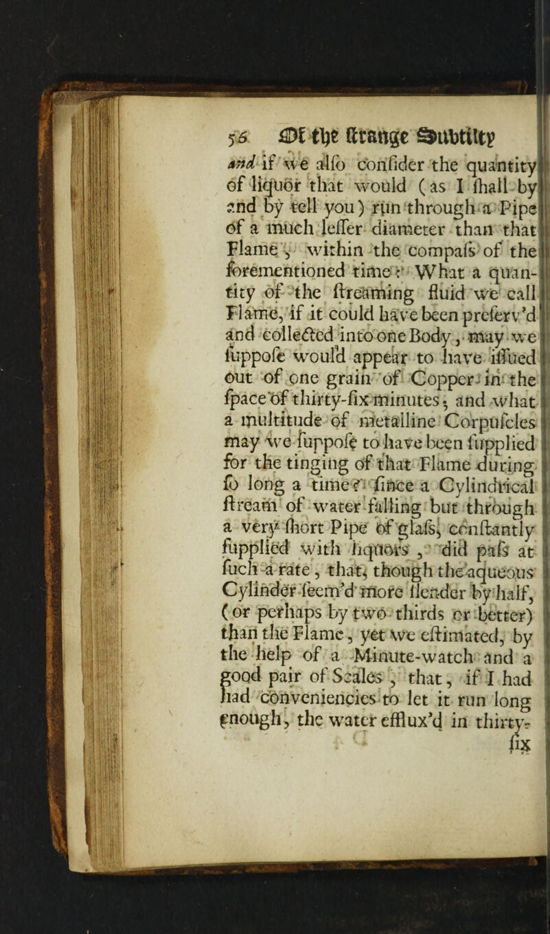 And if we alfo confider the quantity i of liquor that would (as I lhall by znd by tell you) rvin through a Pipe of a much lefler diameter than that Flame y within the compafs of the fbrementioned time:* What a quan¬ tity of the dreaming fluid we call Flame, if it could have been preferv’d1 and eolle&cd into one Body, may we I luppofe woufd appear to have iflued i out of one grain of Copper ^ in the fpaceof thirty-fix minutes- and what I( a multitude of metalline Corpufcles i may we fuppofe to have been lupplied j for the tinging of that Flame during } fo long a time ?': fince a Cylindrical ftrdam of water falling but through a very fhort Pipe of glais, conftantly fupplied with liquors , did pafs at fuch a rate , that* though the aqueous Cylinder leem’dmore ilender by half, (or perhaps by two thirds or better) : than the Flame, yet We edimated, by the help of a Minute-watch and a good pair of Scales , that, if I had had conveniencies to let it run long fnough> the water efflux’d in thirtyr