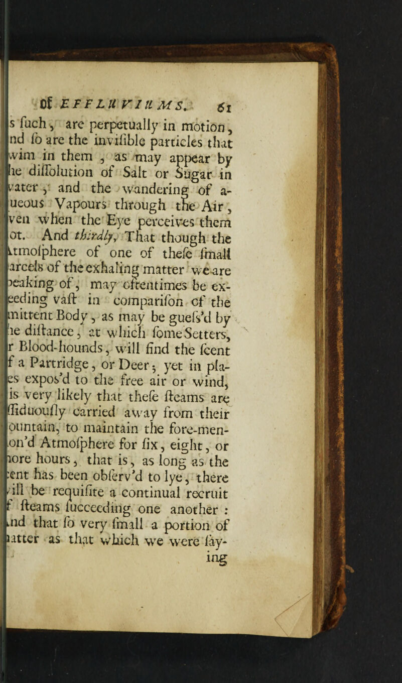 lls fuch, arc perpetually in motion, jlnd lo are the invifible particles that •wim in them , as may appear by lie diflblution of Salt or Sugar in jv ater , and the wandering of a- lueous Vapours through the Air, veil when the Eye perceives them ot. And thirdly. That though the Ltmolphere of one of theie final! arcels of the exhaling matter we are leaking of, may oftentimes be ex- eeding vaft in comparifon of the mittent Body, as may be guefs'd by aedillance, at which fomeSetters, r Blood-hounds, will find the (cent f a Partridge, or Deer^ yet in pla- es expos'd to the free air or wind, is very likely that thefe if earns arc (liduoully carried away from their contain, to maintain the fore-men- on’d Atmofphere for fix, eight, or lore hours, that is, as long as the :ent has been obferv’d to lye, there fill be requisite a continual recruit f Beams lucceeding one another : md that fo very fmall a portion of latter as that which we were lay¬ ing