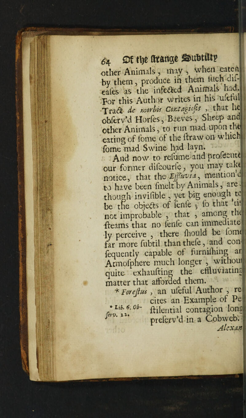 6* SDf tlje fttange aufetiltp other Animals , may , when eaten by them, produce ih them inch dii- eafes as the infe&ed Animals had. j For this Author writes in his metal > dc Tftovbis CoKtdgiofis , that he I obferv’d Horfes, Beeves, Sheep and other Animals, to run mad upon the I eating of tome of the ftraw on which fc fome mad Swine had layn. And now to refume and profdcutt our former difcourle^ you may take I notice, that the Effluvia, mention d 1 to have been fmelt by Animals, are. though invilible , yet big enough tc I be the objects of fenfe *, fo that tii I not improbable , that ^ among the I fleams that no fenfe can immediate ; ly perceive , there fhould be form U far more fubtil than thefe, and con* 1 fequently capable of furniihing ar Acmofphere much longer , without quite exhaufting the effluviatinq matter that afforded them. * Foreflus, an ufeful Author , ref cites an Example of Pe| * Lib. 6. ob- fFileriticti contagion lonsi j!'J’ll* preferv’d in a Cobweb. Alex an \ *•!