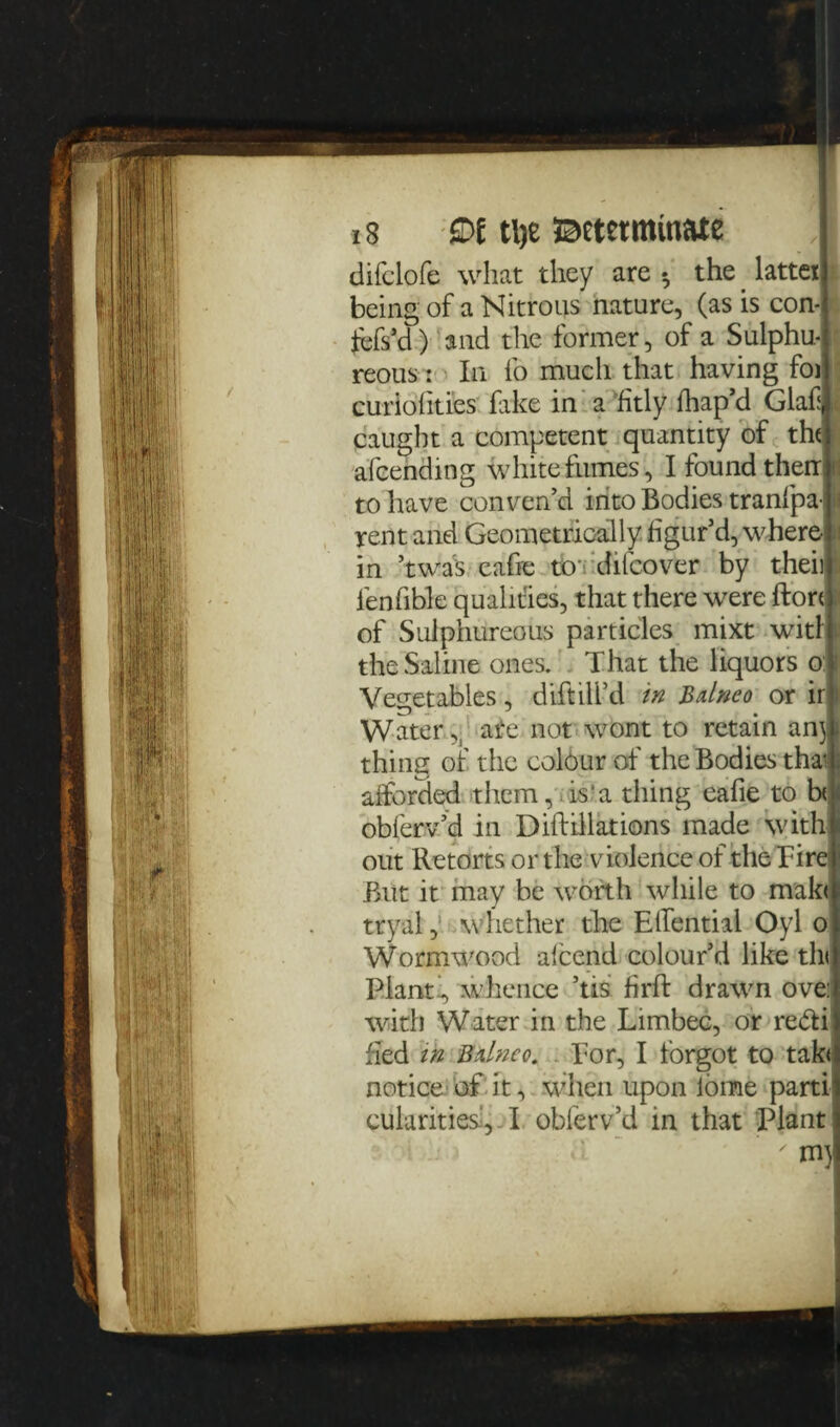 13 £>t tl)e Betctmmate difclofe what they are •, the _ latter being of a Nitrous nature, (as is con- fefs’d) and the former, of a Sulphu¬ reous: In fo much that having foi curiofities fake in a fitly fhap’d Glaf ,t caught a competent quantity of the afcending white fumes, I found then n to have conven’d into Bodies tranfpa-1 rent and Geometrically figur’d, where 1 in ’twas eafie to’ difcover by theii: fenfible qualities, that there were ftort of Sulphureous particles mixt witl ¥ the Saline ones. That the liquors o: Vegetables, diftilfd in Bdneo or ir Water ate not wont to retain anj thing of the colour of the Bodies tha afforded them,. is'a thing eafie to b< obferv’d in Diftillations made with¬ out Retorts or the violence of the Tire But it may be worth while to mak< tryal,: whether the EfTentiai Oyl o Wormwood afcend colour’d like tin Plant’, whence ’tis firft drawn ove: with Water in the Limbec, or re&i fled in Bdneo. Tor, I forgot to tak< notice of it, when upon lome parti cularities , I obferv’d in that Plant ' mj