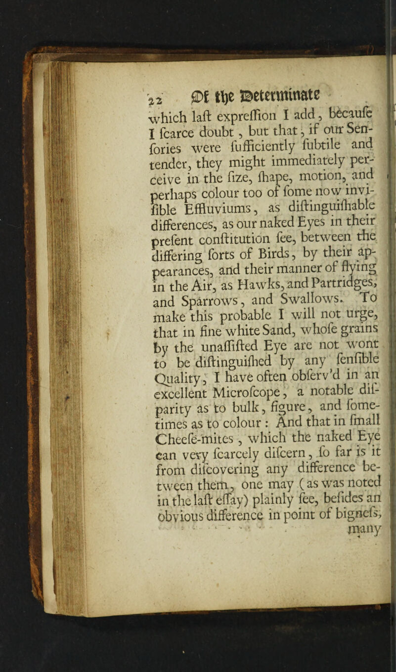 a2 0f tty Betetminate which laft expreflion I add, becaufe I fcarce doubt, but that, if our Sen- fories were fufficiently fubtile and tender, they might immediately per¬ ceive in the fize, fhape, motion,. and , perhaps colour too of fome now invi¬ sible Effluviums, as diftinguifhable differences, as our naked Eyes in their prefent conftitution fee, between the differing forts of Birds, by their ap¬ pearances, and their manner of flying in the Air, as Hawks, and Partridges, and Sparrows, and Swallows. To make this probable I will not urge, that in fine white Sand, whofe grains by the unafftfted Eye are not wont to be diftinguifhed by any' fenfible Quality, I have often obferv’d in an excellent Microfcope, a notable dil- parity as to bulk, figure, and fome- times as to colour : And that in fmall Cheefe-mites, which the naked Eye can very fcarcely difcern, to far is it from difcovering any difference be- : tween them, one may (as was noted in the laft eflay) plainly fee, befides an obvious difference in point of bignels, : ■*“ . many I