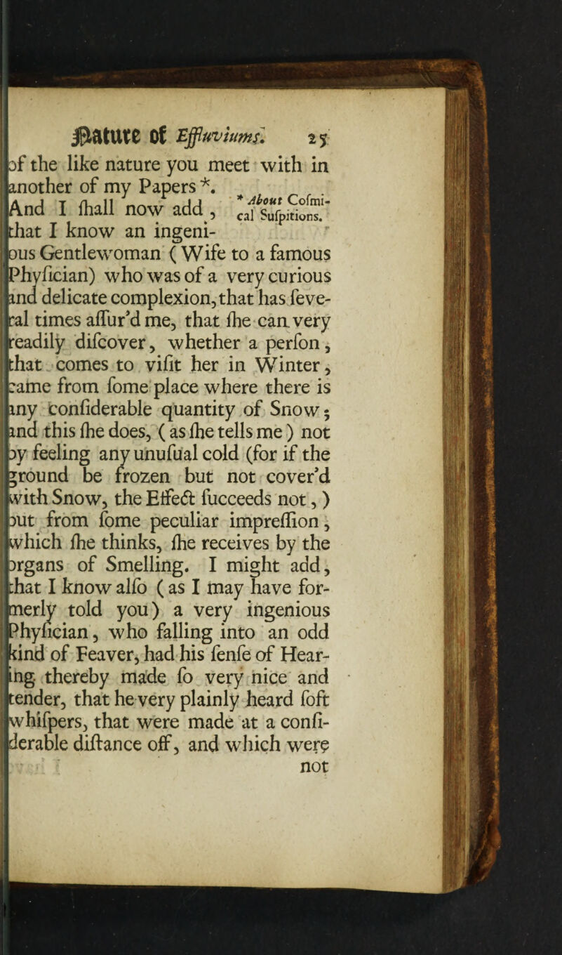 of the like nature you meet with in ' another of my Papers *. 'And I fhall now add , ^fsufpSr”'' | that I know an ingeni- r ous Gentlewoman ( Wife to a famous Phyfician) who was of a very curious !■ md delicate complexion, that has feve- tral times affur’dme, that fhe can. very | readily difcover, whether a perfon, I that comes to vifit her in Winter, I :ame from fome place where there is iny confiderable quantity of Snow 5 md this fhe does, ( as Ihe tells me) not |j oy feeling any unufual cold (for if the ground be frozen but not cover’d 1 with Snow, the Etfeft fucceeds not, ) put from fome peculiar impreflion, I which fhe thinks, fhe receives by the prgans of Smelling. I might add, | that I know alio (as I may have for- Inerly told you) a very ingenious Phyfician, who falling into an odd ] kind of Feaver, had his fenfe of Hear¬ ting .thereby made fo very nice and il tender, that he very plainly heard foft I whifpers, that were made at a confi¬ derable diftance off, and which were not J