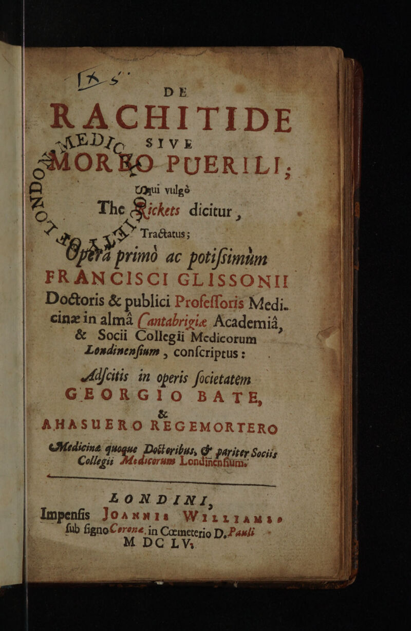 | | SIVE 4^. »- - A ye ) w»Y?* SMOR RO- PUER O M WI M a 1 QU X EY eje i» yes m. The ee $ dicitur, | x$ Tractatus; Ks aine ac s neam cu &amp; publici: 'oí | Medi. cinz in almà (ant | Academiá, &amp; Socii Colen n M dicorum Londinenfium , conícriptus : editis in operis focietatem ? 55 1 | o5 72 A Hi A e Là X5 Ii O eAMadicin fur Diii, e perite Sociis Collegis. Medico Inenfium, QONDINI, ll Imp enfis Jo ANnis WirrilAMs» AE ro fignoCereze, in Cameterio D, Pau M DC LWV.