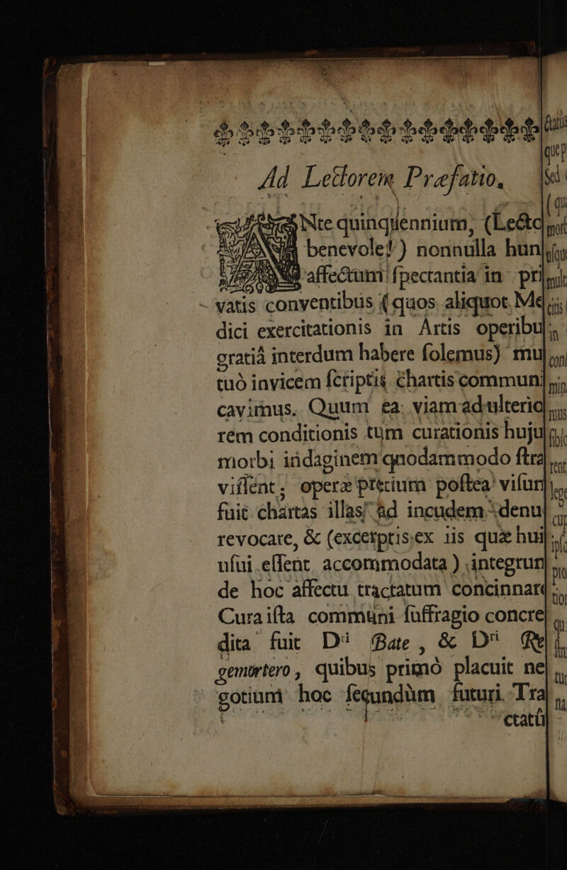 $ottbbb6pt tbe EE Ad Letlorem Praefatio. deb Nte quinqWennium, (Le&amp;c NUS benevole? ) nonnulla hun HZXANM affe&amp;um fpectantia in pri lcd (ui qo |i (s foot tau Bes Q a mit - vatis conventibus ( quos aliquot Me; dici exercitationis in Artis operibuj,. gratià interdum habere folemus) muj;; : tuó invicem fcriptis chartiscommun T cavimus. Quum ea; viam adulterio | rem conditionis tum curationis huju morb; iüdaginem qnodammodo ftra villent; operz prium poftea! vifuri  fuit chartas illas &amp;d incademdenu| ; revocare, &amp; (excetptisex 1is quá hui * ufui .efent, accommodata ) integrun de hoc affectu tractatum concinnar Curaifltà communi füffragio concre dita fuit D /8a4e, &amp; D q gemurtero, quibus primó placuit ne gotium hoc fegundüm futuri. Tra du UN. Lage R M or —- min TOU ret