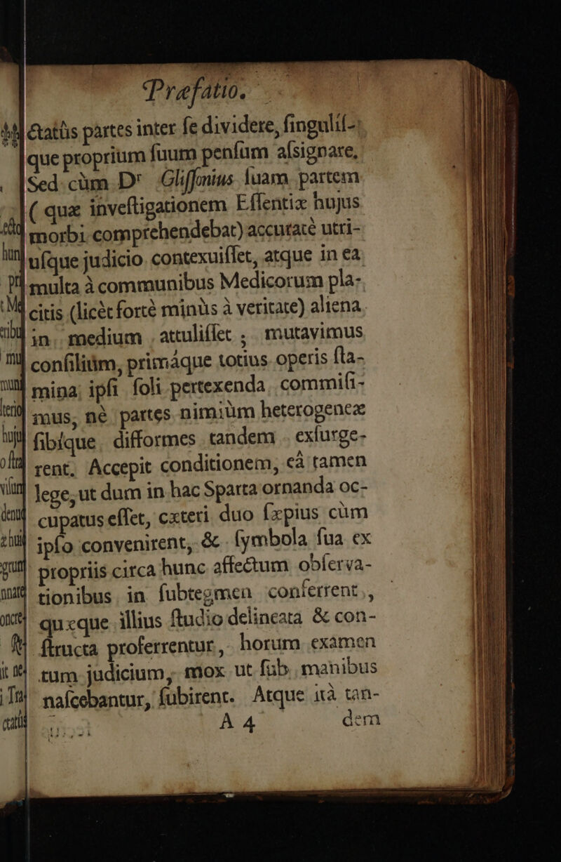 Praefatio. —— |] &amp;atüis partes inter fe dividere, fingulil- que proprium fuum peníum a[signare, Sed. cüm D .Gliffniws [uam partem ( qua invcftigationem Eflentiz hujus morbi comprehendebar) accutate utri- ufque judicio. contexuiflet, atque in ea multa communibus Medicorum pla: *d citis (licec forté minüs à veritate) aliena. | in. medium . attuliflet ; | mutavimus | confiliim, primaque totius operis fta- I! mipa; ipft foli pertexenda commifi- rus, né partes nimiüm heterogencz fibique. difformes tandem . exíurge- it conditionem, eà tamen -