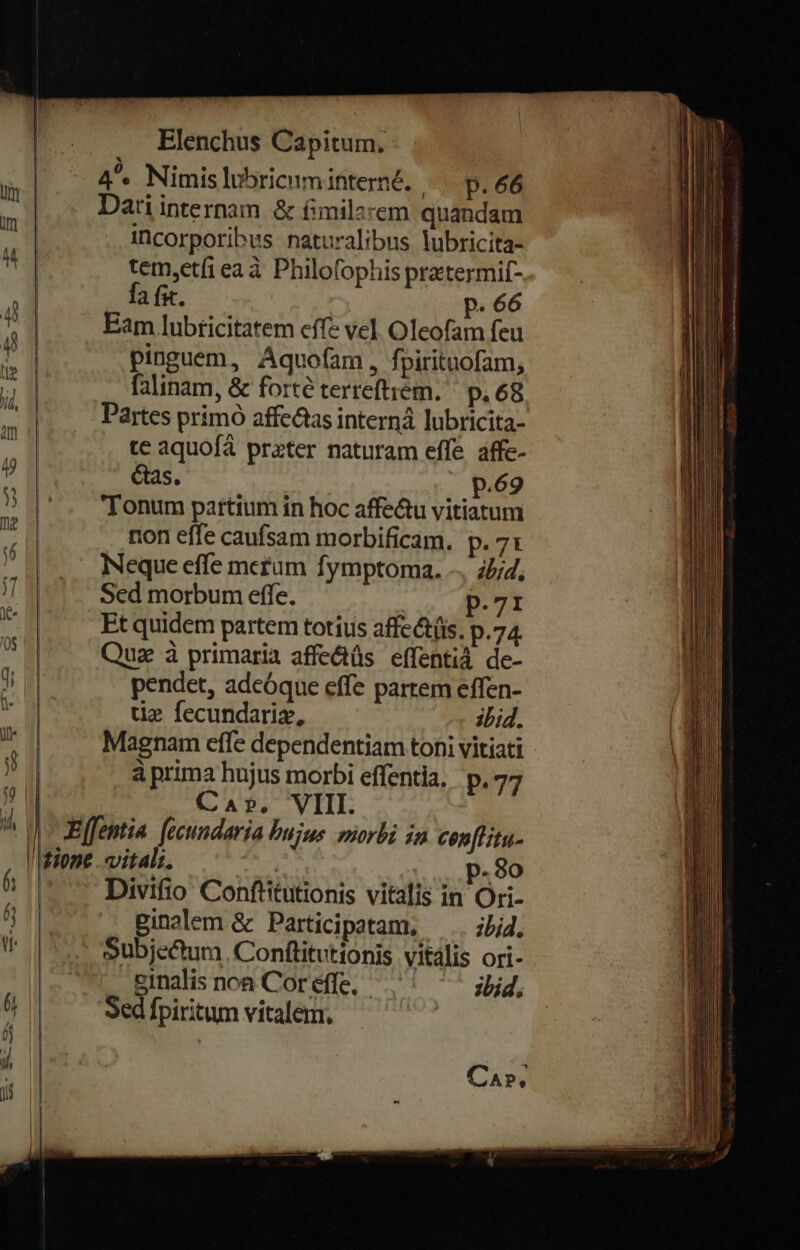 4^ Nimis lubricuminterné. | Dati internam. &amp; fimilz fa fit. P. 66 Eam lubricitatem cffe vel Oleofam feu pinguem, Aquofam, fpiritnofam, faltnam, &amp; forté terreftiem. ' p, 68 Partes prímó affc&amp;tas interná lubricita- te aquofá prater naturam effe affe- Gas. p.69 Tonum partium in hoc affe&amp;u vitiatum non effe caufsam morbificam. p. 71 Neque effe metum fymptoma. -. 2/2, Sed morbum effe. ! p.71 Et quidem partem totius affect(üs, p.74 Quz à primaria affeétüs effentià de- pendet, adcóque effe partem effen- tie fecundariz, ibid. Magnam effe dependentiam toni vitiati à prima hujus morbi effentia, p.77 Ca», VIII. vitali. | Divifio Conftitutionis vitalis in Ori- pBinalem &amp; Participatam, —.. jid. Subjectum. Conftitutionis vitális ori- einalis noa Cor éffe. ;bid, Sed fpiritum vitalem. p.30 CA»,