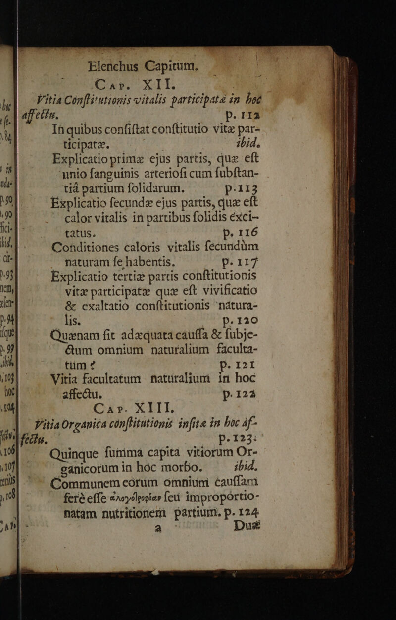 : CNN XI | hi] Viti4 Con[litutionis vitalis participat «n boc fe. | affecti. j P. TIA n | In quibus confiftat conftitutio vitz par- | ticipata. ;bid, | Explicatio primz ejus partis, quz eft | unio fanguinis arteriofi cum fubftan- tià partium folidarum. p.113 9| Explicatio fecundz ejus partis, qua eft M - calor vitalis in partibus folidis exci- id. tatus. p. r16 ui Conditiones caloris vitalis fecuridüm Uu naturam fe habentis, p.117 | Explicatio tertiz partis conftitutionis | vitz participatz quz eft vivificatio : &amp; exaltatio conftitutionis nátura- p» lis. p.120 qe | Quanam fit adxquata cauffa &amp; fubje- 9 &amp;um omnium naturalium faculta- ib Him: ^ p. 2r 0j] Vitia facultatum natüraliumi in hoc i| affectu. p.122 I4] Ca». XIII. ] itiaOrganica conflitutiopis infita in boc 4f- eru. p.123: 6p Quinque fumma capita vitiorum Or- Qu ganicorum in hoc morbo. ibid. (ms Communem eorum omniuni éauffari fere effe «Xoycleooias feu impropórtio- natam nutritionern partiurm, p. 124 a Dus